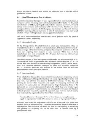 believe that there is room for both modern and traditional retail in India for several
generations to come.

6.5      Small Manufacturers: Interview Report

In order to understand the impact of large organized retail on small manufacturers, a
survey was carried out among small-scale manufacturers in New Delhi. For this, small
manufacturers of FMCG, (packaged food products, toiletries, cosmetics, etc.) and
apparel were contacted and interviews held with the owners, directors, or senior
managers of those companies. ICRIER engaged Development and Research Services
(DRS) for carrying out these interviews. In total 20 manufacturers were interviewed
of which 19 were FMCG producers and one apparel manufacturer.

The list of small manufacturers and the checklist of questions asked are given in
Appendices 2 and 3, respectively.

6.5.1 Respondent Profile

Of the 20 respondents, 14 called themselves small-scale manufacturers, while six
referred to themselves as medium-scale manufacturers. Only three of them have all-
India coverage, while the remaining companies have regional operations. A few of
them were exporting their products to some countries. While most of these
manufacturers have been operating for 10 - 20 years, there was one who has been
operating for as long as 36 years.

The annual turnover of these participants varied from Rs. one million to as high as Rs.
100 million. Of these, six participants have an annual turnover between Rs. 10 - 20
million who were involved in manufacturing food products (cereals, pulses, spices,
flour, etc.), cosmetics, toothpaste, shampoo, etc. Three have an annual turnover of
Rs.1 - 1.5 million, while two have between Rs. 4-6 million. There has been one
participant who did not specify his turnover.

6.5.2 Interview Results

When asked about the size of the business that the manufacturers are planning to have
in the next five years, 18 responded that they will surely expand and grow in the next
five years. Most of them have plans to double their turnover. For this, they are
planning to increase their production and supply by increasing manpower and
machinery. In addition, they are willing to improve the product quality. Some of the
participants are also considering export options for which they have already begun
taking necessary action. Two participants, one dealing in food products and the other
in health products (soya milk, soya food, soya meal, etc.) even had plans to supply
their products to big organized outlets. One of them commented:

      “My size of business will increase by two or three times, as I have planned to
      supply to big organized outlets. Our main focus is now on big organized outlets.”

However, there were two respondents who felt that in the next five years their
business would go down drastically. This would be due to the advent of more MNCs
and organized retail outlets on one hand, and their lack of capability in advertising
their products for increasing sale, on the other hand. A comment made by a
participant has been:

                                                                                     118
 