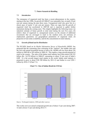 7. Future Scenario in Retailing

7.1    Introduction

The emergence of organized retail has been a recent phenomenon in the country,
starting in the late 1990s. Its growth till 2006-07 was reasonably fast, at nearly 20 per
cent per annum during the past three years. Unorganized retail also grew but at a
slower pace of nearly 11 per cent per annum. There are signs that the growth of
organized retail has accelerated in 2007-08 and is expected to gather further
momentum during the coming years. This chapter highlights the following issues: (a)
industrial estimate of future growth in total retail during the next five years; (b)
relative share of organized vs. unorganized sectors; (c) the amount of additional
investments that are envisaged in retail in the medium term; (d) estimates of
employment generation; (e) geographical penetration of organized retail; (f)
projection of real estate availability; and (h) the concentration in retail industry.

7.2    Growth of Retail and its Distribution

The NCAER, based on its Market Information Survey of Households (MISH), has
projected that the consuming class consisting of the “aspirers”, the middle class and
the rich with annual household income of above Rs. 90,000 will rise from about 336
million in 2005-06 to 505 million in 2009-10. This implies a huge growth potential of
retail in the country. The sales of the Indian retail industry have been about US$ 322
billion (Rs. 14,574 billion) in 2006-07, amounting to about 35 per cent of India’s
GDP. It is the seventh largest retail market in the world. Indian retail industry is
projected to grow to about US$ 590 billion by 2011-12 and further to over US$ 1
trillion by 2016-17 (Chart 7.1).

                    Chart 7.1 : Size of Indian Retail (in US$ bn)

                            Char t 7.1: Size of Indian Re tail


           1 00
            2



                                                                    1 1
                                                                     0 1
           1 00
            0




            800




                                               59 0
            600




            400
                          322




            200




              0
                        2 0 0 6 -0 7          2 0 1 -1
                                                   1 2             2 0 1 -1
                                                                        6 7




Source: Technopak Analysis, CSO and other sources.

This works out to an annual compound growth rate of about 13 per cent during 2007-
12 and a slower 11 per cent during 2012-17.

                                                                                     121
 