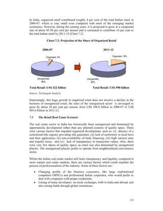 In India, organized retail contributed roughly 4 per cent of the total Indian retail in
2006-07, which is very small even compared with most of the emerging market
economies. However, during the coming years, it is projected to grow at a compound
rate of about 45-50 per cent per annum and is estimated to contribute 16 per cent to
the total Indian retail by 2011-12 (Chart 7.2).

                   Chart 7.2: Projection of the Share of Organized Retail


               2006-07                                           2011-12

                  Organized, 4%                                         Organized, 16%




          Unorganized,                            Unorganized,
             96%                                     84%

Total Retail: US$ 322 billion                          Total Retail: US$ 590 billion
Source: Technopak Analysis.

Interestingly, this huge growth in organized retail does not involve a decline in the
business of unorganized retail; the sales of the unorganized sector is envisaged to
grow by about 10 per cent per annum, from US$ 308.8 billion in 2006-07 to US$
495.6 billion in 2011-12.

7.3        The Retail Real Estate Scenario

The real estate sector in India has historically been unorganized and dominated by
opportunistic development rather than any planned creation of quality space. There
were various factors that impeded organized development, such as: (i) absence of a
centralized title registry providing title guarantee; (ii) lack of uniformity in local laws
and their application; (ii) non-availability of bank financing; (iii) high interest rates
and transfer taxes; and (iv) lack of transparency in transaction values. Also, there
were very few takers of quality space, as retail was also dominated by unorganized
players. The unorganized players prefer to operate from neighbourhood convenience
stores.

Whilst the Indian real estate market still lacks transparency and liquidity compared to
more mature real estate markets, there are various factors which could expedite the
process of professionalism of the industry. Some of these factors are:
      •    Changing profile of the business consumers, like large multinational
           companies (MNCs) and professional Indian corporates, who would prefer to
           deal with companies with proper credentials;
      •    Listing of many developers on stock exchanges, both in India and abroad, and
           also raising funds through global institutions;



                                                                                         122
 
