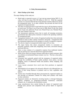 8. Policy Recommendations

8.1       Main Findings of the Study

The major findings of this study are:

      •   Retail trade is expected to grow at 13 per cent per annum during 2007-12. Its
          value will then be about US$ 590 billion in 2011-12. With this expected
          increase it is inconceivable that the rising demand would be effectively met by
          the unorganized sector. As in other countries, this provides the basis for the
          expansion of organized retail.
      •   The share of organized retail in total trade has risen in all developing countries
          in recent years. In China it was 20 per cent in 2006, Brazil 36 per cent, South
          Korea 15 per cent, Indonesia 30 per cent, Poland 20 per cent, Thailand 40 per
          cent, and Vietnam 22 per cent.
      •   The international experience shows that in nearly all emerging economies,
          governments have taken policy measures to improve the operating conditions
          for unorganized retail.
      •   Unorganized retailers in the vicinity of organized retailers have been adversely
          affected in terms of their volume of business and profit. Unorganized retail
          has maintained employment levels perhaps as a result of competitive response.
      •   The adverse impact on unorganized retailers tapers off over time.
      •   The major factors that attract unorganized retailers to consumers are
          proximity, goodwill, credit sales, bargaining, loose items, convenient timings,
          and home delivery.
      •   There is clear evidence of a competitive response from traditional retailers
          who are gearing up to meet the threat from organized retailers.
      •   While kirana stores are trying to increase credit sales to retain customers, their
          own reliance on institutional finance remains very low. This has a clear policy
          implication.
      •   Consumers have generally gained with the emergence of organized outlets
          through the availability of better quality products, lower prices, one-stop
          shopping, choice of additional brands and products, family shopping, and
          fresh stocks.
      •   Lower income consumers have saved more from purchases at organized
          outlets.
      •   Intermediaries do not appear to be adversely affected so far although there are
          signs of their losing business in products such as, fruit, vegetables, and
          apparel.
      •   Farmers have benefited through direct procurement by organized retailers as
          this provides an alternative channel for selling their produce with better
          revenue realization.
      •   Organized retailers are themselves investing heavily or through third-party
          logistics companies on temperature-controlled warehouses, cold-chain
          transport, etc., to modernize the distribution system.
      •   Large manufacturers have started feeling the impact of organized retail
          through price pressure and competition from private labels of organized
          retailers.


                                                                                        128
 