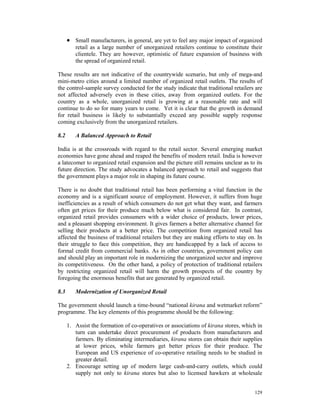 • Small manufacturers, in general, are yet to feel any major impact of organized
         retail as a large number of unorganized retailers continue to constitute their
         clientele. They are however, optimistic of future expansion of business with
         the spread of organized retail.

These results are not indicative of the countrywide scenario, but only of mega-and
mini-metro cities around a limited number of organized retail outlets. The results of
the control-sample survey conducted for the study indicate that traditional retailers are
not affected adversely even in these cities, away from organized outlets. For the
country as a whole, unorganized retail is growing at a reasonable rate and will
continue to do so for many years to come. Yet it is clear that the growth in demand
for retail business is likely to substantially exceed any possible supply response
coming exclusively from the unorganized retailers.

8.2      A Balanced Approach to Retail

India is at the crossroads with regard to the retail sector. Several emerging market
economies have gone ahead and reaped the benefits of modern retail. India is however
a latecomer to organized retail expansion and the picture still remains unclear as to its
future direction. The study advocates a balanced approach to retail and suggests that
the government plays a major role in shaping its future course.

There is no doubt that traditional retail has been performing a vital function in the
economy and is a significant source of employment. However, it suffers from huge
inefficiencies as a result of which consumers do not get what they want, and farmers
often get prices for their produce much below what is considered fair. In contrast,
organized retail provides consumers with a wider choice of products, lower prices,
and a pleasant shopping environment. It gives farmers a better alternative channel for
selling their products at a better price. The competition from organized retail has
affected the business of traditional retailers but they are making efforts to stay on. In
their struggle to face this competition, they are handicapped by a lack of access to
formal credit from commercial banks. As in other countries, government policy can
and should play an important role in modernizing the unorganized sector and improve
its competitiveness. On the other hand, a policy of protection of traditional retailers
by restricting organized retail will harm the growth prospects of the country by
foregoing the enormous benefits that are generated by organized retail.

8.3      Modernization of Unorganized Retail

The government should launch a time-bound “national kirana and wetmarket reform”
programme. The key elements of this programme should be the following:

      1. Assist the formation of co-operatives or associations of kirana stores, which in
         turn can undertake direct procurement of products from manufacturers and
         farmers. By eliminating intermediaries, kirana stores can obtain their supplies
         at lower prices, while farmers get better prices for their produce. The
         European and US experience of co-operative retailing needs to be studied in
         greater detail.
      2. Encourage setting up of modern large cash-and-carry outlets, which could
         supply not only to kirana stores but also to licensed hawkers at wholesale


                                                                                     129
 