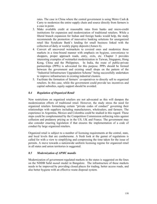 rates. The case in China where the central government is using Metro Cash &
         Carry to modernize the entire supply chain and source directly from farmers is
         a case in point.
      3. Make available credit at reasonable rates from banks and micro-credit
         institutions for expansion and modernization of traditional retailers. While a
         liberal branch expansion for Indian and foreign banks would help, the study
         recommends the promotion of innovative banking solutions for unorganized
         retail like Syndicate Bank’s lending for small business linked with the
         collection of daily or weekly pigmy deposits (Annex 6).
      4. Convert all uncovered wetmarkets to covered ones and modernize those
         markets in a time-bound manner with emphasis on hygiene, convenience to
         shoppers, proper approach roads, entry, exits, etc. Chapter 3 provides
         interesting examples of wetmarket modernization in Taiwan, Singapore, Hong
         Kong, China and the Philippines. In India, the route of public-private
         partnerships (PPPs) is advocated for this purpose. PPPs should be formed
         between the government and existing small shops on the pattern of the
         “Industrial Infrastructure Upgradation Scheme” being successfully undertaken
         to improve infrastructure in existing industrial clusters.
      5. Facilitate the formation of farmers’ co-operatives to directly sell to organized
         retailers. In this case, while the government could provide tax incentives and
         capital subsidies, equity support should be avoided.

8.4      Regulation of Organized Retail

New restrictions on organized retailers are not advocated as this will dampen the
modernization efforts of traditional retail. However, the study stress the need for
organized retailers formulating certain “private codes of conduct” governing their
relationships with suppliers including manufacturers, wholesalers, and farmers. The
experience in Argentina, Mexico and Colombia could be studied in this regard. These
steps could be complemented by the Competition Commission enforcing rules against
collusion and predatory pricing as in the US, UK and France. The government may
also consider enacting legislation if that ensures the implementation of a code of
conduct by large organized retailers.

Organized retail is subject to a number of licensing requirements at the central, state,
and local levels that are cumbersome. A fresh look at the gamut of regulations is
called for with a view to simplifying and compressing the time taken for the issue of
permits. A move towards a nationwide uniform licensing regime for organized retail
in all states and union territories is suggested.

8.5      Modernization of APMC mandis

Modernization of government regulated markets in the states is suggested on the lines
on the NDDB Safal mandi model in Bangalore. The infrastructure of these markets
needs to be improved by providing closed places for trading, better access roads, and
also better hygiene with an effective waste disposal system.




                                                                                     130
 
