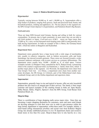 Annex 2: Modern Retail Formats in India

Hypermarket

Typically varying between 50,000 sq. ft. and 1, 00,000 sq. ft., hypermarkets offer a
large basket of products, ranging from grocery, fresh and processed food, beauty and
household products, clothing and appliances, etc. The key players in the segment are:
the RPG Group's Giant (Spencer’s) hypermarkets, and Pantaloon Retail's Big Bazaars.

Cash-and-carry

These are large B2B focused retail formats, buying and selling in bulk for various
commodities. At present, due to legal constraints, in most states they are not able to
sell fresh produce or liquor. Cash-and-carry (C&C) stores are large (more than
75,000 sq. ft.), carry several thousand stock-keeping units (SKUs) and generally have
bulk buying requirements. In India an example of this is Metro, the Germany-based
C&C, which has outlets in Bangalore and Hyderabad.

Department Store

Department stores generally have a large layout with a wide range of merchandise
mix, usually in cohesive categories, such as fashion accessories, gifts and home
furnishings, but skewed towards garments. These stores are focused towards a wider
consumer audience catchment, with in-store services as a primary differentiator. The
department stores usually have 10,000 - 60,000 sq. ft. of retail space. Various
examples include: (i) Shoppers' Stop, controlled by the K. Raheja Group, a pioneering
chain in the country's organized retail; (ii) Pantaloons, a family chain store, which is
another major player in the segment; (iii) Westside, the department store chain from
Tata Group's Trent Ltd; (iv) Ebony, a department store chain from another real-
estate developer, the DS Group; (v) Lifestyle, part of the Dubai-based retail chain,
Landmark Group; and (vi) the Globus department and superstore chain.

Supermarket

Supermarkets, generally large in size and typical in layouts, offer not only household
products but also food as an integral part of their services. The family is their target
customer and typical examples of this retailing format in India are Apna Bazaar,
Sabka Bazaar, Haiko, Nilgiri's, Spencer’s from the RPG Group, Food Bazaar from
Pantaloon Retail, etc.

Shop-in-Shop

There is a proliferation of large shopping malls across major cities. Since they are
becoming a major shopping destination for customers, more and more retail brands
are devising strategies to scale their store size in order to gain presence within the
large format, department or supermarket, within these malls. For example, Infinity, a
retail brand selling international jewellery and crystal ware from Kolkata's Magma
Group, has already established presence in over 36 department chains and exclusive
brand stores in less than five years. Shop-in-shops have to rely heavily on a very



                                                                                    133
 