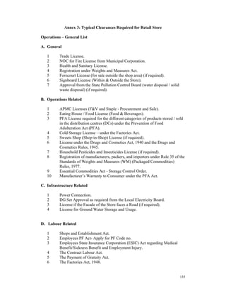 Annex 3: Typical Clearances Required for Retail Store

Operations – General List

A. General

   1      Trade License.
   2      NOC for Fire License from Municipal Corporation.
   3      Health and Sanitary License.
   4      Registration under Weights and Measures Act.
   5      Forecourt License (for sale outside the shop area) (if required).
   6      Signboard License (Within & Outside the Store).
   7      Approval from the State Pollution Control Board (water disposal / solid
          waste disposal) (if required).

B. Operations Related

   1      APMC Licenses (F&V and Staple - Procurement and Sale).
   2      Eating House / Food License (Food & Beverages).
   3      PFA License required for the different categories of products stored / sold
          in the distribution centres (DCs) under the Prevention of Food
          Adulteration Act (PFA).
   4      Cold Storage License – under the Factories Act.
   5      Sweets Shop (Shop-in-Shop) License (if required).
   6      License under the Drugs and Cosmetics Act, 1940 and the Drugs and
          Cosmetics Rules, 1945.
   7      Household Pesticides and Insecticides License (if required).
   8      Registration of manufacturers, packers, and importers under Rule 35 of the
          Standards of Weights and Measures (WM) (Packaged Commodities)
          Rules, 1977.
   9      Essential Commodities Act - Storage Control Order.
   10     Manufacturer’s Warranty to Consumer under the PFA Act.

C. Infrastructure Related

   1      Power Connection.
   2      DG Set Approval as required from the Local Electricity Board.
   3      License if the Facade of the Store faces a Road (if required).
   4      License for Ground Water Storage and Usage.


D. Labour Related

   1      Shops and Establishment Act.
   2      Employees PF Act- Apply for PF Code no.
   3      Employees State Insurance Corporation (ESIC) Act regarding Medical
          Benefit/Sickness Benefit and Employment Injury.
   4      The Contract Labour Act.
   5      The Payment of Gratuity Act.
   6      The Factories Act, 1948.


                                                                                    135
 