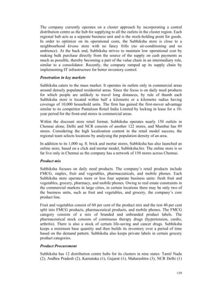 The company currently operates on a cluster approach by incorporating a central
distribution centre as the hub for supplying to all the outlets in the cluster region. Each
regional hub acts as a separate business unit and is the stock-holding point for goods.
In order to optimize on its operational costs, the Subhiksha store is close to a
neighbourhood kirana store with no fancy frills (no air-conditioning and no
ambience). At the back end, Subhiksha strives to maintain low operational cost by
making bulk purchase directly from the source of the supply on cash payments as
much as possible, thereby becoming a part of the value chain in an intermediary role,
similar to a consolidator. Recently, the company ramped up its supply chain by
implementing IT infrastructure for better inventory control.
Penetration in key markets
Subhiksha caters to the mass market. It operates its outlets only in commercial areas
around densely populated residential areas. Since the focus is on daily need products
for which people are unlikely to travel long distances, by rule of thumb each
Subhiksha store is located within half a kilometre or a kilometre radius having
coverage of 10,000 household units. The firm has gained the first-mover advantage
similar to its competitor Pantaloon Retail India Limited by locking in lease for a 10-
year period for the front-end stores in commercial areas.
Within the discount store retail format, Subhiksha operates nearly 150 outlets in
Chennai alone, Delhi and NCR consists of another 122 stores, and Mumbai has 89
stores. Considering the high localization content in the retail model success, the
regional team selects locations by analysing the population density of an area.
In addition to its 1,000 sq. ft. brick and mortar stores, Subhiksha has also launched an
online store, based on a click and mortar model, Subhiksha.biz. The online store is so
far live only in Chennai as the company has a network of 150 stores across Chennai.
Product mix
Subhiksha focuses on daily need products. The company’s retail products include
FMCG, staples, fruit and vegetables, pharmaceuticals, and mobile phones. Each
Subhiksha store operates more or less four separate business units: fresh fruit and
vegetables, grocery, pharmacy, and mobile phones. Owing to real estate constraints in
the commercial markets in large cities, in certain locations there may be only two of
the business units, such as fruit and vegetables, and grocery, the company’s core
product line.
Fruit and vegetables consist of 60 per cent of the product mix and the rest 40 per cent
split into FMCG products, pharmaceutical products, and mobile phones. The FMCG
category consists of a mix of branded and unbranded product labels. The
pharmaceutical stock consists of continuous therapy drugs (hypertension, cardio,
arthritis). There is also a stock of certain life-saving and cancer drugs. Subhiksha
keeps a minimum base quantity and then builds its inventory over a period of time
based on the demand pattern. Subhiksha also keeps private labels in certain grocery
product categories.
Product Procurement
Subhiksha has 12 distribution centre hubs for its clusters in nine states: Tamil Nadu
(2), Andhra Pradesh (2), Karnataka (1), Gujarat (1), Maharashtra (3), NCR Delhi (1)


                                                                                       139
 