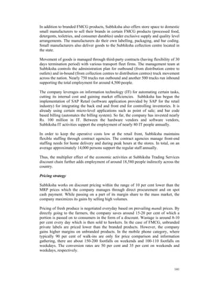 In addition to branded FMCG products, Subhiksha also offers store space to domestic
small manufacturers to sell their brands in certain FMCG products (processed food,
detergents, toiletries, and consumer durables) under exclusive supply and quality level
arrangements. The manufacturers do their own labelling, packaging, and bar coding.
Small manufacturers also deliver goods to the Subhiksha collection centre located in
the state.

Movement of goods is managed through third-party contracts (having flexibility of 30
days termination period) with various transport fleet firms. The management team at
Subhiksha controls the administration plan for outbound (from distribution centre to
outlets) and in-bound (from collection centres to distribution centres) truck movement
across the nation. Nearly 750 trucks run outbound and another 500 trucks run inbound
supporting the total employment for around 4,500 people.

The company leverages on information technology (IT) for automating certain tasks,
cutting its internal cost and gaining market efficiencies. Subhiksha has begun the
implementation of SAP Retail (software application provided by SAP for the retail
industry) for integrating the back end and front end for controlling inventories. It is
already using certain micro-level applications such as point of sale; and bar code
based billing (automates the billing system). So far, the company has invested nearly
Rs. 100 million in IT. Between the hardware vendors and software vendors,
Subhiksha IT activities support the employment of nearly 80 IT people annually.

In order to keep the operative costs low at the retail front, Subhiksha maintains
flexible staffing through contract agencies. The contract agencies manage front-end
staffing needs for home delivery and during peak hours at the stores. In total, on an
average approximately 14,000 persons support the regular staff annually.

Thus, the multiplier effect of the economic activities at Subhiksha Trading Services
discount chain further adds employment of around 18,580 people indirectly across the
country.

Pricing strategy

Subhiksha works on discount pricing within the range of 10 per cent lower than the
MRP prices which the company manages through direct procurement and on spot
cash payment. While passing on a part of its margin share to the mass market, the
company maximizes its gains by selling high volumes.

Pricing of fresh produce is negotiated everyday based on prevailing mandi prices. By
directly going to the farmers, the company saves around 15-20 per cent of which a
portion is passed on to consumers in the form of a discount. Wastage is around 8-10
per cent every day which is then sold to hawkers. In the case of FMCG, unbranded
private labels are priced lower than the branded products. However, the company
gains higher margins on unbranded products. In the mobile phone category, where
typically 90 per cent of walk-ins are only for price comparison and information
gathering, there are about 150-200 footfalls on weekends and 100-110 footfalls on
weekdays. The conversion rates are 50 per cent and 35 per cent on weekends and
weekdays, respectively.



                                                                                   141
 