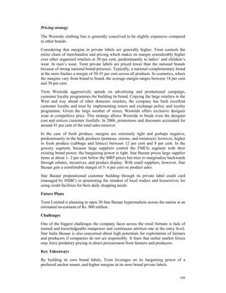 Pricing strategy

The Westside clothing line is generally conceived to be slightly expensive compared
to other brands.

Considering that margins in private labels are generally higher, Trent controls the
entire chain of merchandize and pricing which makes its margin considerably higher
over other organized retailers at 50 per cent, predominantly in ladies’ and children’s
wear. In men’s wear, Trent private labels are priced lower than the national brands
because of strong national brand presence. Typically, a national complementary brand
at the store fetches a margin of 30-35 per cent across all products. In cosmetics, where
the margins vary from brand to brand, the average margin ranges between 18 per cent
and 30 per cent.

Trent Westside aggressively spends on advertising and promotional campaign,
customer loyalty programmes for building its brand. Copying the large retailers in the
West and way ahead of other domestic retailers, the company has built excellent
customer loyalty and trust by implementing return and exchange policy and loyalty
programme. Given the large number of stores, Westside offers exclusive designer
wear at competitive price. This strategy allows Westside to break even the designer
cost and entices customer footfalls. In 2006, promotions and discounts accounted for
around 41 per cent of the total sales turnover.

In the case of fresh produce, margins are extremely tight and perhaps negative,
predominantly in the bulk products (potatoes, onions, and tomatoes); however, higher
in fresh produce (cabbage and lettuce) between 12 per cent and 8 per cent. In the
grocery segment, because large suppliers control the FMCG segment with their
existing brand power, the bargaining power is tight. Star Bazaar prices large supplier
items at about 1- 2 per cent below the MRP prices but tries to marginalize backwards
through rebates, incentives, and product display. With small suppliers, however, Star
Bazaar gets a comfortable margin of 5- 6 per cent on product sales.

Star Bazaar propositioned customer building through its private label credit card
(managed by HSBC) in penetrating the mindset of local traders and housewives for
using credit facilities for their daily shopping needs.

Future Plans

Trent Limited is planning to open 30 Star Bazaar hypermarkets across the nation at an
estimated investment of Rs. 900 million.

Challenges

One of the biggest challenges the company faces across the retail formats is lack of
trained and knowledgeable manpower and continuous attrition rate at the entry level.
Star India Bazaar is also concerned about high potentials for exploitation of farmers
and producers if companies do not act responsibly. It fears that unfair market forces
may force predatory pricing in direct procurement from farmers and producers.

Key Takeaways

By building its own brand labels, Trent leverages on its bargaining power of a
preferred anchor tenant; and higher margins in its store brand private labels.


                                                                                    148
 