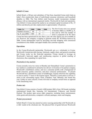 Infiniti’s Croma

Infiniti Retail, a 100 per cent subsidiary of Tata Sons, launched Croma retail chain as
India’s first countrywide chain of multi-brand consumer electronics and household
durables in 2006. The Tata Infiniti retail business model incorporates strategic
alliance with an international organized retailer, Woolworth for back-end operations.
Tata Infiniti’s Croma entered the market at an estimated capital investment of Rs. 35
million and directly provides employment to approximately 120 persons.

 Table 2.4            2008     2006     2000       The first Croma store was opened
                                                   in October 2006 in a 20,000 sq. ft.
 Number of stores       40        1     -
                                                   area and by 2010 the number of
 Sq. ft. area (000)    800       20     -          stores is expected to be 40. Since
Croma has been operational for less than a year, the sales figures are not available as
yet. However, the company is hoping to generate nearly Rs. 80 billion turnover by
2008. Croma distinguishes itself by providing one-stop shopping with customized
consultation to the middle- and upper-middle class customer segment.

Operations

In the Croma-Woolworth partnership, Woolworth acts as a wholesaler to Croma.
Woolworth Limited provides buying, wholesale, supply chain, and general consulting
and Croma works on the front-end operations. Croma intends to leverage on
Woolworth’s back-end supply and warehousing expertise in global retailing of
electronics, thus expanding in a spiral form.

Penetration in key markets

Croma currently owns two stores in Mumbai and Ahmedabad. Croma’s penetration in
key markets is conditional to primarily two drivers: (i) location of its partner company
Woolworth’s distribution centres; and (ii) a consumer profile with a background of
brand conscious, quality conscious, and price conscious professionals. At present
Woolworth has a distribution centre in Gandhinagar, Gujarat which has the capability
to cater to nearly 17 stores in the Gujarat region. Therefore, Croma plans to roll out 17
stores in the surrounding region, Surat, Vadodara, Vapi, Mehsana, and Anand this
year. Unlike its sister concern, Croma will stick to company owned stores as opposed
to the franchising route.

Product mix

Tata Infiniti Croma consists of nearly 6,000 product SKUs from 180 brands including
multinational brands like, Samsung, LG International, Videocon, and Hewlett
Packard. The product span across eight categories, including home entertainment,
white goods and electronics, computers, software packages, music and imaging.

Product procurement

Infiniti Retail’s Croma has entered an entire sourcing partnership with Woolworth on
a C&C model at the wholesale rate. The physical flow of goods between Woolworth



                                                                                     149
 