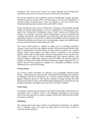 warehouses and Croma stores is based on a spiral approach where Woolworth’s
distribution centre works as a hub for several Croma stores surrounding it.

Woolworth Limited has one distribution centre in Gandhinagar, Gujarat. Recently,
Woolworth opened a buying office in Hong Kong to cut out the intermediary in
sourcing foreign produced items. Since the opening of the first Croma store,
Woolworth India reported wholesale sales worth US$13 million.

Croma arranges the pick up from Woolworth’s warehouses from Monday through
Sunday on weekly check payment. Croma is responsible for bringing goods to its
stores from Woolworth’s distribution centres. Both Croma’s and Woolworth’s
strategy is to penetrate across the nation simultaneously in order to minimize and
overcome high logistic and distribution cost arising from state and central level tax
implications and poor road network. In addition to handling inventory of goods, The
Woolworth staff plays an advisory role in store planning, category and product layout
to entice customer attention, and training sales staff.

The Croma model intends to sharpen its selling tool by providing customized
customer service and after sales support through well-trained and professional sales
staff. In collabouration with Woolworth, the sales staff is provided over a month’s
training. Since Croma products are bulky, delivery of products to the customer
requires trained staff to install goods, and give demonstrations at the customer end.
The company also plans to recruit qualified staff from training institutes with
technical degrees. Additionally, technical staff from MNCs also provides technical
training to Croma’s sales staff. Woolworth warehouses support employment for 37
people; however their operations, managed by a third-party distributor, provide
employment for another 50-60 people.

Pricing strategy

At its store, Croma encourages its customers to try comparable products before
buying: mobile phones are pre-activated, and multiple brand laptops and computers
are displayed with Wi-Fi connections, etc. to attract customer footfalls. After sales
support, financing facility by Tata Motors, insurance coverage through Tata AIG
Insurance provider are some of the differentiating selling pitch in serving the one-stop
shopping experience, and higher conversion rate of customers’ footfalls.

Future Plans

Croma plans to launch around 40 stores in the multi-brand durables retail format at an
investment of Rs. 1.2 billion. Croma is also thinking of launching its own private
label in the near future like its partner company Woolworth, which sells Dick Smith
electronics in Australia.

Challenges

The concerns that Croma faces include: (i) infrastructure bottlenecks; (ii) multiple
taxes in different states; (iii) rising real estate prices and (iv) lack of talent in
consumer durable retailing.



                                                                                    150
 