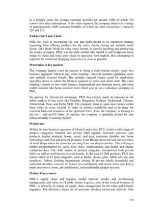 In a lifestyle store, the average customer footfalls are around 1,000 of which 350
convert into sales transactions. In the value segment, the company attracts an average
of approximately 3,000 customer footfalls, of which the sales conversion is between
220 and 250.
End-to-End Value Chain
PRIL has tried to incorporate the true pan India model in its expansion strategy
beginning from offering products for the entire family, laying out multiple small
kirana -like shops inside its value retail format, to directly reaching and contracting
the source of supply. PRIL was the early retailer who started to sell foodgrains loose
inside its outlet and lease store space to speciality food makers, thus attempting to
replicate the traditional shopping experience as close as possible.
Penetration in key markets
The company largely owes its success to being a multi-format retailer under two
business segments: lifestyle and value retailing. Lifestyle includes speciality stores
and multiple external brands. The multiple external brands could be stand-alone
speciality stores or within the lifestyle segment of stores and centre mall. The value
retailing consists of two retail formats, hypermarkets and discount stores, and other
wallet concepts like home solution retail which also act as a subsidiary company to
PRIL.
By gaining the first-mover advantage, PRIL has already made its presence in the
urban markets in key cities like Mumbai, Bangalore, Kolkata, Hyderabad, Chennai,
Ahmedabad, Pune, and Delhi NCR. The company plans to open more stores within
these cities in every locality in order to achieve scalability and to leverage the
common back-end resources at the optimum level. Also, the company is moving to
the tier-II and tier-III cities. At present, the company is spending around Rs. one
billion annually in leasing property.
Product mix
Within the two business segments of lifestyle and value, PRIL retails a wide range of
product categories: branded and private label apparel, footwear, personal care
products, leather products, books, music, and toys, consumer durables and home
furnishings, and food and grocery products. Food Bazaar stores are laid out in a series
of small shops where the customer can shop from one shop to another. This offering is
further complemented by cafes, food stalls, entertainment, and health and beauty
related services. The wide spread of product categories incorporates both private
labels as well as well known external brands. In the case of food products, PRIL has
private labels in 25 food categories, such as butter, cheese, ghee, edible oils, tea, and
namkeens; fashion clothing incorporates around 18 private labels; household and
consumer durables consists of Sensei air-conditioners and steam irons and Koryo
brand microwave ovens, air-conditioners, and multimedia speaker systems.
Product Procurement
PRIL’s supply chain and logistics model involves vendor and warehousing
management, and relies on IT tools. Future Logistics, one of the vertical ventures of
PRIL, is primarily in charge of supply chain management for the value and lifestyle
segments. The division’s major set of activities involves end-to-end delivery from


                                                                                     153
 
