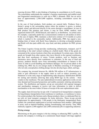 sourcing division. PRIL is also thinking of hooking its consolidators to its IT system.
The consolidator understands the company’s business requirements and enables small
and fragmented manufacturers to scale up to PRIL’s demands. PRIL has an active
base of approximately 2,500-3,000 suppliers, including consolidators across the
country.
In the case of food products, fresh produce are sourced daily. Produces from a
farmer’s group in the surrounding region where the produce is grown, is picked,
graded, sorted, and delivered directly to the stores through a consolidator. In case of
bulk produce like potatoes and onions, it may be from APMC markets, rural
organized retailer (ITC, DCM Hariyali, and Adani’s), or distributors. In certain cases,
for example, a speciality pickle has a concessionaire contract to sell pickles at stores.
In the case of staples, PRIL maintains a short-term contract of 3-6 months at a price
which is marked to the commodity market. Additionally, PRIL has signed a non-
binding letter of intent with Ruchi Soya Industries to develop co-branded products
and Ruchi will also pack edible oils, soya food, and dairy products for PRIL private
labels.
The Future Logistics Group provides warehousing, infrastructure, transport, and IT
networking to the retail vertical working on a hybrid model. Most of the goods are
consumed at the various locations where they are produced. In certain cases, when the
goods are brought from other regions, they move directly to the regional warehouses,
and then from warehouses to stores. Certain products, such as furniture and
electronics move directly from warehouses to customers. In the case of food and
grocery, products directly move from surrounding consolidators or farmers to the
stores in order to avoid handling and freshness damages. For its private labels in the
clothing line, PRIL has its own design studio in Mumbai consisting of 38 designers
who not only conceptualize clothing design, but also develop logos, labels, and tags.
The company has invested between Rs. 600-Rs.700 million in IT infrastructures in
order to gain efficiencies in the supply chain as well as reduce inventory cost.
Pantaloon is in the early stage of implementing radio frequency identification (RFID)
for storing and remotely retrieving data using RFID tags on the cartons – from
vendors to the warehouse. The auto replenishment inventory application works on real
time demand and forecasted projections and enables automatic ordering and purchase
system. The distribution and logistics set-up are networked with regional managers
and merchandize managers to receive real time information in order to deliver
merchandize to the store within 24 hours of receipt of the auto replenishment order.
The supply chain division has tie-ups with 12 national-level transportation companies
for long distance transportation from warehouse to warehouse, or warehouse to stores.
For certain products like furniture and e-Bazaar products; there is a dedicated fleet tie-
up with six local transport companies for home deliveries. These tie-ups provide
employment for approximately 1,100 people in the third-party transportation fleets.
Further, the contractual employment at several warehouses hires another 1,800 people
in areas, such as material handling, picking, housekeeping, and security. Thus, PRIL
indirectly supports 2,500 suppliers and 2,900 contractual jobs in supporting industries.
Pricing strategy
Maximizing on the gross margins is the key strategy to enhancing PRIL’s profits. At
present, the company is working on a commission based margin with large suppliers


                                                                                      155
 