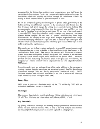 as opposed to the slotting-fees position where a manufacturer gets shelf space by
paying certain fees structure. Further, the company also optimizes by cutting down the
intermediary chain and reaching the source through the consolidator. Finally, by
buying in bulk it also maximizes its gain in economies of scale.

So far, the company is getting maximum gains in private labels, particularly in the
fashion clothing line of lifestyle segment. In the hypermarket retail format also, the
firm leverages high profit margin by selling its own private labels clothing. The
average margins range between 48-50 per cent for women’s wear and 50-55 per cent
for men’s. Pantaloon’s private labels contributed 75 per cent of the total apparel
revenues in 2006. General merchandize, plastics products, and household care goods
procure higher margins. In the case of general merchandizing from large
manufacturers, the company is able to get better margins on products from a large
manufacturer ranging between 14-15 per cent. This is almost 3-4 per cent higher than
what the small retailer of the unorganized retail may gain because PRIL buys in bulk
and is able to cut the logistics cost.

The margins are low in food produce, and staples at around 13 per cent margin. And,
in fresh produce, the pricing is decided by benchmarking with the local market in the
catchment area. In the grocery food section, the company sells the external brands and
private labels at the same prices. However, the private label contains 20 per cent more
in quantity which enables higher sales conversions of private labels. Unbranded
products are also marked up on purchase price. In the packaged food section, the
company has a special contract with its large suppliers and sells all products below
MRP prices.

Promotions and events are an integral part of the value addition to the consumer in
creating a unique shopping experience and attracting customer footfalls. Pantaloon’s
promotional strategy called the “loyalty programme” consists of nearly 2,50,000
customer members and accounted more than 50 per cent of sales at the Pantaloon
stores nationwide for the fiscal year ended 2006.

Future Plans

PRIL plans to generate a business output of Rs. 320 million by 2010 with an
investment between Rs. 50 and Rs 60 billion.

Challenges

The company faces industry-specific challenges: (i) inter-state taxes and octroi taxes;
(ii) MRP law; (iii) rising real estate prices; and (iv) unavailability of land

Key Takeaways

By gaining first-mover advantage and building strategic partnerships and subsidiaries
around its retail vertical division, PRIL is able to develop multiple retail formats
covering all product categories across customer segments in all age groups.




                                                                                   156
 