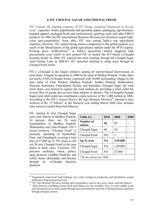 4. ITC CHOUPAL SAGAR AND CHOUPAL FRESH

ITC Limited, the flagship company of ITC Group, comprises businesses in diverse
areas: cigarettes, hotels, paperboards and speciality papers, packaging, agri-business,
branded apparel, packaged foods and confectionery, greeting cards and other FMCG
products. In 1990, the ITC International Business Division was formed to export high-
value agri-commodities. Soon after, ITC was among India’s top agricultural
exporters. However, ITC started facing intense competition in the global markets as a
result of the liberalization of the global agricultural markets under the WTO regime.
Existing gross inefficiencies29 in India’s agriculture market triggered high
procurement costs which in turn pushed ITC to launch the ICT-based e-Choupal
business model. In 2004, ITC entered into rural retailing through the Choupal Sagar
retail format. Later in 2006-07, ITC launched retailing in urban areas through its
Choupal Fresh stores.

ITC’s e-Choupal is the largest initiative among all internet-based interventions in
rural India. It began its operation in 2000 in the state of Madhya Pradesh. Today there
are nearly 6,500 e-Choupal kiosks connected with 36,000 surrounding villages in the
nine states of Uttar Pradesh, Madhya Pradesh, Andhra Pradesh, Maharashtra,
Haryana, Karnataka, Uttarakhand, Kerala, and Rajasthan. Choupal Sagar, the rural
retail chain, was formed to capture the rural markets by providing a retail outlet for
reverse flow of goods and services from markets to farmers. The e-Choupal-Choupal
Sagar rural retail outlet has contributed a sales turnover of Rs. 1,000 million in 2006.
According to the ITC’s Annual Report, the Agri Business Division30 reported a sales
turnover of Rs. 17 billion31 in the financial year ending March 2006 (also includes
sales turnover earned from leaf tobacco).

ITC retailed its first Choupal Sagar
store near Sehore in Madhya Pradesh.             Table 4.1              2010       2006         2000
At present, there are 24 such                    Number of
hypermarkets in Madhya Pradesh,                                         90         27           -
                                                 outlets
Maharashtra and Uttar Pradesh. ITC’s
recent initiative, “Choupal Fresh” is            Choupal Sagar          40         24           -
presently operating in Hyderabad,                Choupal Fresh          50*        3            -
Pune, and Chandigarh covering a total
area of 27,000 sq. ft. ITC plans to roll         Sq. ft. area           NA         1,95,000
out 50 new Choupal Fresh in the near
                                                 Choupal Sagar          NA         1,68,000
future in these cities. Currently, ITC
procures soybeans, wheat, pulses,                Choupal Fresh          NA         27,000
aqua products (Andhra Pradesh), and
coffee beans (Karnataka and Kerala)              * By the end of year 2008
through its e-Choupal business
platform.


29
    Fragmented small-sized land holdings, low yield, wastage in production and distribution system
   attributed to high procurement cost.
30
    ITC Agri Business Division includes agri-commodities, such as rice, soya, wheat, and leaf tobacco.
31
    Sales turnover excluding revenue from leaf tobacco are not available. Also, we were unable to get
   any information on revenue earned through direct procurement from the e-Choupal business platform
   through company sources.


                                                                                                    157
 