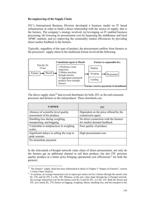 Re-engineering of the Supply Chain

ITC’s International Business Division developed a business model on IT based
infrastructure in order to build a direct relationship with the source of supply, that is
the farmers. The company’s strategy involved: (a) leveraging on IT enabled business
processing; (b) lowering its procurement cost by bypassing the middlemen and local
APMC markets; and (c) improving the commodity market efficiencies by providing
direct market feedback to the farmers.

Typically, regardless of the type of product, the procurement outflow from farmers to
the processors’ supply chain in the traditional format involved the following:


                             Commission agent at Mandi:               Farmer is responsible for:
         Travels 20-
                                1) Performs visual
              25 km                                               Bagging
                                inspection;
     Farmer       Mandi         2) Makes purchase
                                                                  Weighing          Processors
                                through auction;
                                3) Aggregates purchased
                                produce from multiple             Loading
                                farmers
                                                            Farmer receives payments in installment


The above supply chain32 had several drawbacks for both, ITC as the end consumer
processor and farmers as the end producer. These drawbacks are:

                      FARMER                                                 ITC

 Absence of scientific-level quality                   Dependent on the price offered by the
 assessment of his produce.                            commission agent.
 Handling loss during weighing,                        No direct connection with the farmers
 transporting, and bagging.                            for market demand feedback.
 Vulnerable to malpractices in weighing                Poor quality of produce.
 scales.
 Significant delays in selling the crop in             High procurement cost.
 peak seasons.
 No immediate payment.


In the reinvented e-Choupal network value chain of direct procurement, not only do
the farmers get an additional channel to sell their produce, but also ITC procures
quality produce at a better price bringing operational cost efficiencies33 for both the
partners:

32
    The farmers’ supply chain has been elabourated in detail in Chapter 5 “Impact on Farmers”, section
   5 Value Chain Analysis.
33
    In soybean, an average transaction cost in rupees per metric ton for a farmer through the mandi costs
   Rs. 270, and for ITC it is Rs. 505. Whereas, in the new value chain through the e-Choupal network,
   the average transaction cost for the farmer costs Rs. 0 and for ITC, it is Rs. 235. Both the farmer and
   ITC save nearly Rs. 270, farmer on bagging, weighing, labour, handling loss, and the transport to the


                                                                                                      158
 