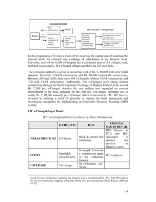 e-Choupal Sanchalak

                     Price
                     dissemination        Mandi                ITC-Samyojak at Choupal Sagar

              If                                          Scientific
   Farmer accepted                                                              Farmer receives on the
                     Quality                              inspection;           spot payment
                                          Choupal
                     segregation &                        Electronic-
                                          Sagar
                     invoice                              weighing;
                                          Procurement                           Produce is emptied
                                                          Documentation,
                     making               - hub
                                                          Cash payments         into ITC silo




In this proposition, ITC does a trade-off by incurring the capital cost of installing the
internet kiosk for outreach and exchange of information at the farmers’ level.
Currently, each of the 6,500 e-Choupals has a catchment area of 5-6 villages; next,
each hub covers nearly 40 e-Choupal villages and there are 250 such hubs.

The e-Choupal network is set up at an average cost of Rs. 1, 86,000 with Very Small
Aperture Terminals (VSAT) connectivity and Rs. 80,000 without the connectivity.
Between 2001and 2002, there were 996 e-Choupals without VSAT connectivity and
100 with VSAT connections. Additionally, 140 e-Choupals were taking modem
connectivity through the Rural Automatic Exchange in Madhya Pradesh at the cost of
Rs. 7,500 per e-Choupal. Another Rs. one million was expended on content
development in the local language for the web-site. The annual operating cost is
nearly Rs. 5, 00,000 annually per e-Choupal, which is incurred by ITC. ITC heavily
invested in building a solid IT platform to capture the basic transaction and
information integration by implementing an Enterprise Resource Planning (ERP)
system.

ITC e-Choupal-Sagar Model

              ITC’s e-Choupal platform is a three- by- three infrastructure:

                                                                              CHOUPAL
                                     E-CHOUPAL                   HUB
                                                                           SAGAR RETAIL
                                                                           B2B (farmers to
                                                                           ITC) and B2C
                                                        Brick & mortar hub (providers       of
 INFRASTRUCTURE ICT Kiosk
                                                        warehouse          product         and
                                                                           services         to
                                                                           farmers) outlet
                                                        Samyojak (formerly
                                     Sanchalak          a commission agent
 ENTITY                                                                    ITC employee
                                     (local farmer)     in the traditional
                                                        format)
                                                        40 e-Choupals (25-
 COVERAGE                            5-6 villages
                                                        30 km)


 mandi (in case, the farmer is incurring the transport cost, it is reimbursed by ITC). And, ITC reduces
 its cost on commission, bagging, unloading, transit loss, and transporting (Richa Kumar, 2005, pp
 45-73).


                                                                                                         159
 