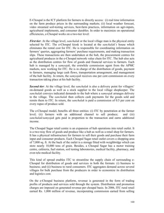 E-Choupal is the ICT platform for farmers to directly access: (i) real time information
on the farm produce prices in the surrounding markets; (ii) local weather forecast,
video streamed soil-testing services, best-farm practices, information on agri-inputs,
agricultural implements, and consumer durables. In order to maximize on operational
efficiencies, e-Choupal works on a two-tier level:

First tier: At the village level, sanchalak or the local village man is the physical entity
selected by ITC. The e-Choupal kiosk is located at the sanchalak’s house which
eliminates the rental cost for ITC. He is responsible for coordinating information on
farmers’ queries, aggregating farmers’ purchase requirements, and making transaction
slips. These transactions are then undertaken at the hub, the procurement centres for
agricultural produces in the e-Choupal network value chain for ITC. The hub also acts
as the distribution centres for flow of goods and financial services to farmers. Each
hub is managed by a samyojak, the erstwhile commission agent from the APMC
markets, now working for ITC. He is in charge of the distribution of goods, payment
to farmers, managing large cash flows, transportation arrangement, and management
of the hub facility. In return, the samyojak receives one per cent commission on every
transaction taking place at his hub facility.

Second tier: At the village level, the sanchalak is also a delivery point for villagers’
on-demand goods as well as a stock supplier to the local village shopkeeper. The
sanchalak conveys indicated demands to the hub where a samyojak arranges delivery
to the village. The sanchalak then collects cash payments for the goods sold and
remits them to ITC. In return, the sanchalak is paid a commission of 0.5 per cent on
every rupee of produce sold.

The e-Choupal model, benefits all three entities: (i) ITC by penetration at the farmer
level; (ii) farmers with an additional channel to sell produce;              and (iii)
sanchalak/samyojak gets paid in proportion to the transaction and earns additional
income.

The Choupal Sagar retail centre is an expansion of hub operations into retail outlet. It
is a two-way flow of goods and produce like a hub as well as a retail shop for farmers.
It has a physical infrastructure for farmers to sell their goods and purchase their farm
input and consumer products. Each Choupal Sagar retail outlet covers a shopping area
of 7,000 sq. ft. At the back of the outlet is a storage fitted with weighbridge which can
store nearly 10,000 tons of grain. Besides, a Choupal Sagar has a motor training
centre, cafeteria, fuel station, soil testing laboratories, medical facility, pharmacy, and
even tele-medical facility.

This kind of spread enables ITC to streamline the supply chain of surrounding e-
Choupal for distribution of goods and services in both the formats: (i) business to
business; and (ii) business to rural consumers. ITC aggregates demand across several
villages for bulk purchase from the producers in order to economize its distribution
and logistics cost.

On the e-Choupal business platform, revenue is generated in the form of trading
profits of products and services sold through the system. Distribution and promotion
charges are imposed on generated revenue per choupal basis. In 2006, ITC rural retail
earned Rs. 1,000 million of revenue, incorporating commission earned from selling


                                                                                       160
 