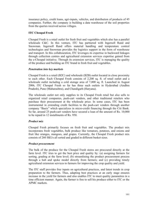 insurance policy, credit loans, agri-inputs, vehicles, and distribution of products of 45
companies. Further, the company is building a data warehouse of the soil properties
from the queries received across villages.

ITC Choupal Fresh

Choupal Fresh is a retail outlet for fresh fruit and vegetables which also has a parallel
wholesale C&C. In this venture, ITC has partnered with Ingersoll Rand and
Snowman. Ingersoll Rand offers material handling and temperature control
technologies and Snowman provides the logistics support in the form of warehouse
and transport. In this collabouration, ITC leverages its expertise in backward linkages
through collection centres and agricultural extension services expertise gained from
the e-Choupal initiative. Through its extension services, ITC is managing the quality
of the produce and building an ITC brand in fresh fruit and vegetables.

Penetration into key markets

Choupal Fresh is a retail (B2C) and wholesale (B2B) outlet located in close proximity
to each other. Each Choupal Fresh consists of 2,200 sq. ft. of retail outlet and a
wholesale outlet including a cold storage area of 7,000 sq. ft. Launched in August
2006, ITC Choupal Fresh so far has three such outlets in Hyderabad (Andhra
Pradesh), Pune (Maharashtra), and Chandigarh (Haryana).

The wholesale outlet not only supplies to its Choupal Fresh retail but also sells to
organized retail companies, push-cart vendors, and other traditional retailers who
purchase their procurement at the wholesale price. In some cases, ITC has been
instrumental in extending credit facilities to the push-cart vendors through another
company “Basix” which specializes in micro-credit financing through the Citi Bank.
So far, around 25 push-cart vendors have secured a loan of the amount of Rs. 10,000
to be repaid in 12 installments of Rs. 950.

Product mix

Choupal Fresh primarily focuses on fresh fruit and vegetables. The product mix
incorporates fresh vegetables, bulk produce like tomatoes, potatoes, and onions and
fruit like oranges, mangoes, and grapes. Currently, the Choupal Fresh product mix
consists of 260 SKUs all sorted and graded in different basket sizes.

Product procurement

The bulk of the produce for the Choupal Fresh stores are proccured directly at the
farm level. ITC tries to get the best price and quality by: (a) assigning farmers for
sorting, grading at the farm level; (b) streamlining the product procurement process
through a hub and spoke model directly from farmers; and (c) providing timely
agricultural extension services to farmers for improving the crop quality and yield.

The ITC staff provides free inputs on agricultural practices, and latest trends in crop
preparation to the farmers. Thus, adapting best practices at an early stage ensures
increase in the yield for farmers and also enables ITC to meet quality parametres in a
time efficient manner. Again, the farmer is free to sell his produce either to ITC or the
APMC markets.


                                                                                     161
 
