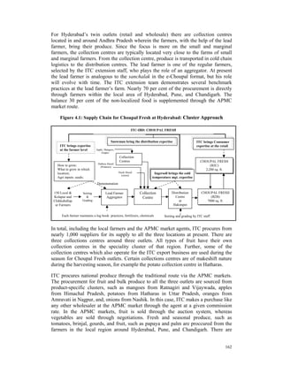 For Hyderabad’s twin outlets (retail and wholesale) there are collection centres
located in and around Andhra Pradesh wherein the farmers, with the help of the lead
farmer, bring their produce. Since the focus is more on the small and marginal
farmers, the collection centres are typically located very close to the farms of small
and marginal farmers. From the collection centre, produce is transported in cold chain
logistics to the distribution centres. The lead farmer is one of the regular farmers,
selected by the ITC extension staff, who plays the role of an aggregator. At present
the lead farmer is analogous to the sanchalak in the e-Choupal format, but his role
will evolve with time. The ITC extension team demonstrates several benchmark
practices at the lead farmer’s farm. Nearly 70 per cent of the procurement is directly
through farmers within the local area of Hyderabad, Pune, and Chandigarh. The
balance 30 per cent of the non-localized food is supplemented through the APMC
market route.

     Figure 4.1: Supply Chain for Choupal Fresh at Hyderabad: Cluster Approach

                                                          ITC-IBD: CHOUPAL FRESH


                                           Snowman bring the distribution expertise                  ITC brings Consumer
     ITC brings expertise                                                                            expertise at the retail
     at the farmer level       Apple, Mangoes,
                                   Grapes
                                                 Collection
                                                 Centres                                                CHOUPAL FRESH
                                Hathras Mandi
   How to grow;                   (Potatoes)                                                                 (B2C)
   What to grow in which                                                                                  2,200 sq. ft.
   location;                                     Nasik Mandi             Ingersoll brings the cold
                                                   (onion)
   Agri inputs: seeds;                                                 temperature mgt. expertise
                               Demonstration

 150 Local &         Sorting          Lead Farmer              Collection           Distribution         CHOUPAL FRESH
 Kolapur and           &              Aggregator                Centre                Centre                  (B2B)
 Chikkaballap        Grading                                                             at                 7000 sq. ft.
  ur Farmers                                                                         Hakimpet


      Each farmer maintains a log book: practices, fertilizers, chemicals      Sorting and grading by ITC staff


In total, including the local farmers and the APMC market agents, ITC procures from
nearly 1,000 suppliers for its supply to all the three locations at present. There are
three collections centres around three outlets. All types of fruit have their own
collection centres in the speciality cluster of that region. Further, some of the
collection centres which also operate for the ITC export business are used during the
season for Choupal Fresh outlets. Certain collections centres are of makeshift nature
during the harvesting season, for example the potato collection centre in Hatharas.

ITC procures national produce through the traditional route via the APMC markets.
The procurement for fruit and bulk produce to all the three outlets are sourced from
product-specific clusters, such as mangoes from Ratnagiri and Vijaywada, apples
from Himachal Pradesh, potatoes from Hatharas in Uttar Pradesh, oranges from
Amravati in Nagpur, and, onions from Nashik. In this case, ITC makes a purchase like
any other wholesaler at the APMC market through the agent at a given commission
rate. In the APMC markets, fruit is sold through the auction system, whereas
vegetables are sold through negotiations. Fresh and seasonal produce, such as
tomatoes, brinjal, gourds, and fruit, such as papaya and palm are proccured from the
farmers in the local region around Hyderabad, Pune, and Chandigarh. There are


                                                                                                                         162
 