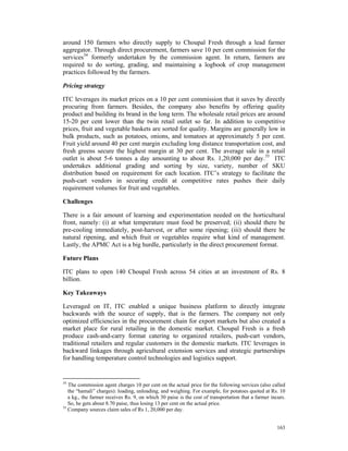 around 150 farmers who directly supply to Choupal Fresh through a lead farmer
aggregator. Through direct procurement, farmers save 10 per cent commission for the
services34 formerly undertaken by the commission agent. In return, farmers are
required to do sorting, grading, and maintaining a logbook of crop management
practices followed by the farmers.

Pricing strategy

ITC leverages its market prices on a 10 per cent commission that it saves by directly
procuring from farmers. Besides, the company also benefits by offering quality
product and building its brand in the long term. The wholesale retail prices are around
15-20 per cent lower than the twin retail outlet so far. In addition to competitive
prices, fruit and vegetable baskets are sorted for quality. Margins are generally low in
bulk products, such as potatoes, onions, and tomatoes at approximately 5 per cent.
Fruit yield around 40 per cent margin excluding long distance transportation cost, and
fresh greens secure the highest margin at 30 per cent. The average sale in a retail
outlet is about 5-6 tonnes a day amounting to about Rs. 1,20,000 per day.35 ITC
undertakes additional grading and sorting by size, variety, number of SKU
distribution based on requirement for each location. ITC’s strategy to facilitate the
push-cart vendors in securing credit at competitive rates pushes their daily
requirement volumes for fruit and vegetables.

Challenges

There is a fair amount of learning and experimentation needed on the horticultural
front, namely: (i) at what temperature must food be preserved; (ii) should there be
pre-cooling immediately, post-harvest, or after some ripening; (iii) should there be
natural ripening, and which fruit or vegetables require what kind of management.
Lastly, the APMC Act is a big hurdle, particularly in the direct procurement format.

Future Plans

ITC plans to open 140 Choupal Fresh across 54 cities at an investment of Rs. 8
billion.

Key Takeaways

Leveraged on IT, ITC enabled a unique business platform to directly integrate
backwards with the source of supply, that is the farmers. The company not only
optimized efficiencies in the procurement chain for export markets but also created a
market place for rural retailing in the domestic market. Choupal Fresh is a fresh
produce cash-and-carry format catering to organized retailers, push-cart vendors,
traditional retailers and regular customers in the domestic markets. ITC leverages in
backward linkages through agricultural extension services and strategic partnerships
for handling temperature control technologies and logistics support.


34
   The commission agent charges 10 per cent on the actual price for the following services (also called
   the “hamali” charges): loading, unloading, and weighing. For example, for potatoes quoted at Rs. 10
   a kg., the farmer receives Rs. 9, on which 30 paise is the cost of transportation that a farmer incurs.
   So, he gets about 8.70 paise, thus losing 13 per cent on the actual price.
35
   Company sources claim sales of Rs 1, 20,000 per day.


                                                                                                      163
 