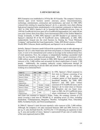 5. SPENCER’S RETAIL


RPG Enterprise was established in 1979 by Mr. R P Goenka. The company’s business
interests span seven business sectors: auto-tyre, power, telecommunication,
technology, entertainment, construction and maintenance, and retail. In 1989, RPG
ventured into retailing by acquiring Spencer’s & Co, a speciality store chain offering
high-priced imported items, predominantly to the expatriate community in India since
1863. In 1996, RPG’s Spencer’s & Co launched the FoodWorld division. Later, in
1999 the FoodWorld division spun off as FoodWorld Supermarkets Ltd. under 49 per
cent joint venture share from Dairy Farm International (DFI) of the Jardine Matheson
Group. Eventually, in 2005, RPG Spencer’s and DFI decided to go separate ways.
Spencer’s inherited 49 of the 93 FoodWorld stores. Additionally, in 2001, RPG
independently forayed into the retail business by floating the “Great Wholesale
Company” and launched the Giant hypermarket. Today, RPG Retail consists of Music
World, RPG Cellucom, Books and Beyond, and Spencer’s as its subsidiaries.

Initially, Spencer’s business model followed the acquisition route to take advantage of
Spencer’s & Co’s elite brand name and front-end property in Chennai and Bangalore.
Later, it went in for international joint venture to leverage on the technical know-how
of retail operations. Now, the company is independently building a pyramidal retail
chain for cost benefits in back-end procurement. With a capital investment of Rs.
3,000 million across multiple formats in 2006, RPG Spencer’s generated direct sales
turnover of Rs. 5,400 million and accounted for direct employment of nearly 7,700
people. Additionally, the company indirectly creates employment through 24
manufacturers producing its private label and around 300 concessionaire unit tie-ups
working on a contractual basis.

 Table 5.1           2010   2006    2005     In 1996, Spencer’s Retail reopened its
 Total No. of Stores 1000  126     54
                                             first store in Chennai consisting of an
                                             area of 20,000 sq. ft, offering a
 Spencer’s Hyper     NA    8       2
                                             complete gamut of food products and
 Spencer’s Daily     NA    110     52
                                             household durables. By 2000, RPG
 Spencer’s
 express/fresh
                     NA    8       -         Spencer’s and DFI joint venture
 Total sq. ft. area        700,000 270,000   consisted of 93 FoodWorld stores and 9
 Spencer’s Hyper     NA    200,000 50,000    Spencer’s & Co retail chain in Chennai
 Spencer’s Daily     NA    440,000 208,000   and Bangalore and one hyper store.
 Spencer’s                                   Later in 2005, the 49 FoodWorld stores
                     NA    8000    -
 Express/Fresh                               where rechristened as Spencer’s Daily
and Giant was renamed as Spencer’s Hyper. Today, the company consists of 125
stores covering a total area of 700,000 sq. ft. spreading across 25 cities, including
Hyderabad, Vishakapatanam, Bangalore, Mumbai, Aurangabad, Pune, Ghaziabad,
Delhi, Faridabad, Kochi, and Thiruvananthapuram.

In 2006-07, Spencer’s retail division reported a sales turnover of Rs. 5,400 million.
Although, the company’s net sales increased between 2005 and 2006, however, the
per sq. ft. sales declined from Rs. 10,370 to Rs 7,714 indicating an expansion in total
sq. ft. area and number of stores. Spencer’s represented 0.9 per cent of market share
of the total organized retail in 2006.



                                                                                   164
 