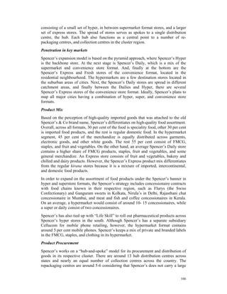 consisting of a small set of hyper, in between supermarket format stores, and a larger
set of express stores. The spread of stores serves as spokes to a single distribution
centre, the hub. Each hub also functions as a central point to a number of re-
packaging centres, and collection centres in the cluster region.
Penetration in key markets
Spencer’s expansion model is based on the pyramid approach, where Spencer’s Hyper
is the backbone store. At the next stage is Spencer’s Daily, which is a mix of the
supermarket and convenience store format. And, finally at the bottom are the
Spencer’s Express and Fresh stores of the convenience format, located in the
residential neighbourhood. The hypermarkets are a few destination stores located in
the suburban areas of cities. Next, the Spencer’s Daily stores are spread in different
catchment areas, and finally between the Dailies and Hyper, there are several
Spencer’s Express stores of the convenience store format. Ideally, Spencer’s plans to
map all major cities having a combination of hyper, super, and convenience store
formats.
Product Mix
Based on the perception of high-quality imported goods that was attached to the old
Spencer’s & Co brand name, Spencer’s differentiates on high-quality food assortment.
Overall, across all formats, 30 per cent of the food is speciality food, other 30 per cent
is imported food products, and the rest is regular domestic food. In the hypermarket
segment, 45 per cent of the merchandize is equally distributed across garments,
electronic goods, and other white goods. The rest 55 per cent consist of FMCG,
staples, and fruit and vegetables. On the other hand, an average Spencer’s Daily store
contains a higher share of FMCG products, staples, fruit and vegetables, and some
general merchandize. An Express store consists of fruit and vegetables, bakery and
chilled and dairy products. However, the Spencer’s Express product mix differentiates
from the regular kirana stores because it is a mixture of imported, intercontinental,
and domestic food products.
In order to expand on the assortment of food products under the Spencer’s banner in
hyper and superstore formats, the Spencer’s strategy includes concessionaire contracts
with food chains known in their respective region, such as Flurys (the Swiss
Confectionary) and Ganguram sweets in Kolkata, Nirula’s in Delhi, Rajasthani chat
concessionaire in Mumbai, and meat and fish and coffee concessionaires in Kerala.
On an average, a hypermarket would consist of around 10- 15 concessionaires, while
a super or daily consist of two concessionaires.
Spencer’s has also tied up with “Life Skill” to roll out pharmaceutical products across
Spencer’s hyper stores in the south. Although Spencer’s has a separate subsidiary
Cellucom for mobile phone retailing, however, the hypermarket format contains
around 5 per cent mobile phones. Spencer’s keeps a mix of private and branded labels
in the FMCG, staples, and clothing in its hypermarket.
Product Procurement
Spencer’s works on a “hub-and-spoke” model for its procurement and distribution of
goods in its respective cluster. There are around 13 hub distribution centres across
states and nearly an equal number of collection centres across the country. The
repackaging centres are around 5-6 considering that Spencer’s does not carry a large


                                                                                      166
 