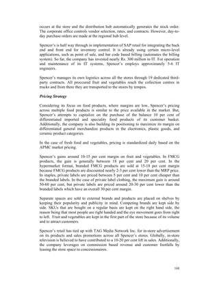 occurs at the store and the distribution hub automatically generates the stock order.
The corporate office controls vendor selection, rates, and contracts. However, day-to-
day purchase orders are made at the regional hub level.

Spencer’s is half way through in implementation of SAP retail for integrating the back
end and front end for inventory control. It is already using certain micro-level
applications, such as point of sale, and bar code based billing (automates the billing
system). So far, the company has invested nearly Rs. 300 million in IT. For operation
and maintenance of its IT systems, Spencer’s employs approximately 5-6 IT
engineers.

Spencer’s manages its own logistics across all the stores through 19 dedicated third-
party contracts. All proccured fruit and vegetables reach the collection centres in
trucks and from there they are transported to the stores by tempos.

Pricing Strategy

Considering its focus on food products, where margins are low, Spencer’s pricing
across multiple food products is similar to the price available in the market. But,
Spencer’s attempts to capitalize on the purchase of the balance 10 per cent of
differentiated imported and speciality food products of its customer basket.
Additionally, the company is also building its positioning to maximize its margin on
differentiated general merchandize products in the electronics, plastic goods, and
ceramic product categories.

In the case of fresh food and vegetables, pricing is standardized daily based on the
APMC market pricing.

Spencer’s gains around 10-15 per cent margin on fruit and vegetables. In FMCG
products, the gain is generally between 18 per cent and 20 per cent. In the
hypermarket format, branded FMCG products are sold at 15-18 per cent margin
because FMCG products are discounted nearly 2-3 per cent lower than the MRP price.
In staples, private labels are priced between 5 per cent and 10 per cent cheaper than
the branded labels. In the case of private label clothing, the maximum gain is around
50-60 per cent, but private labels are priced around 20-30 per cent lower than the
branded labels which have an overall 30 per cent margin.

Separate spaces are sold to external brands and products are placed on shelves by
keeping their popularity and publicity in mind. Competing brands are kept side by
side. SKUs that are bought on a regular basis are kept on the right hand side, the
reason being that most people are right handed and the eye movement goes from right
to left. Fruit and vegetables are kept in the first part of the store because of its volume
and to attract customers.

Spencer’s retail has tied up with TAG Media Network Inc. for in-store advertisement
on its products and sales promotions across all Spencer’s stores. Globally, in-store
television is believed to have contributed to a 10-20 per cent lift in sales. Additionally,
the company leverages on commission based revenue and customer footfalls by
leasing the store space to concessionaires.



                                                                                       168
 