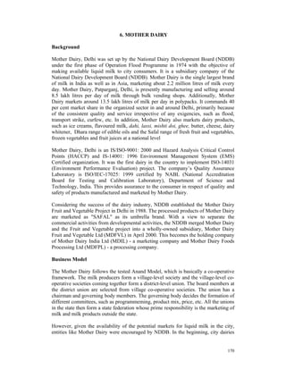 6. MOTHER DAIRY

Background

Mother Dairy, Delhi was set up by the National Dairy Development Board (NDDB)
under the first phase of Operation Flood Programme in 1974 with the objective of
making available liquid milk to city consumers. It is a subsidiary company of the
National Dairy Development Board (NDDB). Mother Dairy is the single largest brand
of milk in India as well as in Asia, marketing about 2.2 million litres of milk every
day. Mother Dairy, Patparganj, Delhi, is presently manufacturing and selling around
8.5 lakh litres per day of milk through bulk vending shops. Additionally, Mother
Dairy markets around 13.5 lakh litres of milk per day in polypacks. It commands 40
per cent market share in the organized sector in and around Delhi, primarily because
of the consistent quality and service irrespective of any exigencies, such as flood,
transport strike, curfew, etc. In addition, Mother Dairy also markets dairy products,
such as ice creams, flavoured milk, dahi, lassi, mishti doi, ghee, butter, cheese, dairy
whitener, Dhara range of edible oils and the Safal range of fresh fruit and vegetables,
frozen vegetables and fruit juices at a national level

Mother Dairy, Delhi is an IS/ISO-9001: 2000 and Hazard Analysis Critical Control
Points (HACCP) and IS-14001: 1996 Environment Management System (EMS)
Certified organization. It was the first dairy in the country to implement ISO-14031
(Environment Performance Evaluation) project. The company’s Quality Assurance
Laboratory is ISO/IEC-17025: 1999 certified by NABL (National Accreditation
Board for Testing and Calibration Laboratory), Department of Science and
Technology, India. This provides assurance to the consumer in respect of quality and
safety of products manufactured and marketed by Mother Dairy.

Considering the success of the dairy industry, NDDB established the Mother Dairy
Fruit and Vegetable Project in Delhi in 1988. The processed products of Mother Dairy
are marketed as "SAFAL" as its umbrella brand. With a view to separate the
commercial activities from developmental activities, the NDDB merged Mother Dairy
and the Fruit and Vegetable project into a wholly-owned subsidiary, Mother Dairy
Fruit and Vegetable Ltd (MDFVL) in April 2000. This becomes the holding company
of Mother Dairy India Ltd (MDIL) - a marketing company and Mother Dairy Foods
Processing Ltd (MDFPL) - a processing company.

Business Model

The Mother Dairy follows the tested Anand Model, which is basically a co-operative
framework. The milk producers form a village-level society and the village-level co-
operative societies coming together form a district-level union. The board members at
the district union are selected from village co-operative societies. The union has a
chairman and governing body members. The governing body decides the formation of
different committees, such as programmeming, product mix, price, etc. All the unions
in the state then form a state federation whose prime responsibility is the marketing of
milk and milk products outside the state.

However, given the availability of the potential markets for liquid milk in the city,
entities like Mother Dairy were encouraged by NDDB. In the beginning, city dairies


                                                                                    170
 