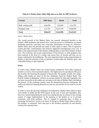 Table 6.2: Mother Dairy Daily Milk Sale as on July 18, 2007 (in litres)


 Variant                           Milk Shop             Retail            Total

 Bulk vending milk                  6,46,854          1,89,849          8,36,703
 Polypack milk                      3,33,781        10,75,149         14,08,930
 Total                              9,80,635        12,64,998         22,45,633

Source: Mother Dairy.

The overall growth of the Mother Dairy has ensured substantial benefits to the
farmers. Milk producers and farmers have received access to information on animal
husbandry practices, veterinary care, crop plan, information on seeds, etc. However,
Mother Dairy does not provide any loans or other inputs to them. This co-operative
system provides a participatory and inclusive approach encompassing every one. It
helps in the empowerment of the farmers enabling them to select their leaders on their
own. The economic and social empowerment of the farmers or milk producers has
been realized in the form of a steady and secure flow of income and they are no
longer exploited by the middlemen. The most important factor in the empowerment of
farmers is that the structure of the co-operative system helps the illiterate, poor, and
vulnerable farmers to get organized.

Issues

In recent times, Mother Dairy has started facing competition from other organized
retailers as well as from increased imports. The higher price for powdered milk gives
the incentive for lowering the quantity of liquid milk. The quality of milk, low yields,
falling cattle health are some of the key challenges faced by Mother Dairy. The
SAFAL market in Bangalore, which is an auction market for fruit and vegetables, has
not been successful as the traders are not open to the idea of Mother Dairy facilitating
the process. In the exchange system, since the transactions become transparent, the
traders are afraid of exposing themselves to the tax net and thus do not want to use the
system.

In order to meet the growing challenges of competition, Mother Dairy plans to open
more booths in Delhi and the NCR region. In the case of fruit and vegetables, they
have now started replenishing the stock twice during the day in contrast to the existing
system of single replenishment in the morning at the booths so as to provide
consumers with fresh products. Also to expand its consumer base, it plans to
encourage the hawkers’ access to its stores. In doing so, Mother Dairy plans to deliver
the produce at consumer’ door step just as the hawkers generally do and thereby
increase the customer base.




                                                                                    173
 