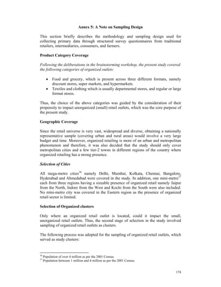 Annex 5: A Note on Sampling Design

This section briefly describes the methodology and sampling design used for
collecting primary data through structured survey questionnaires from traditional
retailers, intermediaries, consumers, and farmers.

Product Category Coverage

Following the deliberations in the brainstorming workshop, the present study covered
the following categories of organized outlets:

       •   Food and grocery, which is present across three different formats, namely
           discount stores, super markets, and hypermarkets.
       •   Textiles and clothing which is usually departmental stores, and regular or large
           format stores.

Thus, the choice of the above categories was guided by the consideration of their
propensity to impact unorganized (small) retail outlets, which was the core purpose of
the present study.

Geographic Coverage

Since the retail universe is very vast, widespread and diverse, obtaining a nationally
representative sample (covering urban and rural areas) would involve a very large
budget and time. Moreover, organized retailing is more of an urban and metropolitan
phenomenon and therefore, it was also decided that the study should only cover
metropolitan cities and a few tier-2 towns in different regions of the country where
organized retailing has a strong presence.

Selection of Cities

All mega-metro cities36 namely Delhi, Mumbai, Kolkata, Chennai, Bangalore,
Hyderabad and Ahmedabad were covered in the study. In addition, one mini-metro37
each from three regions having a sizeable presence of organized retail namely Jaipur
from the North, Indore from the West and Kochi from the South were also included.
No mini-metro city was covered in the Eastern region as the presence of organized
retail sector is limited.

Selection of Organized clusters

Only where an organized retail outlet is located, could it impact the small,
unorganized retail outlets. Thus, the second stage of selection in the study involved
sampling of organized retail outlets as clusters.

The following process was adopted for the sampling of organized retail outlets, which
served as study clusters:


36
     Population of over 4 million as per the 2001 Census.
37
     Population between 1 million and 4 million as per the 2001 Census.


                                                                                       174
 