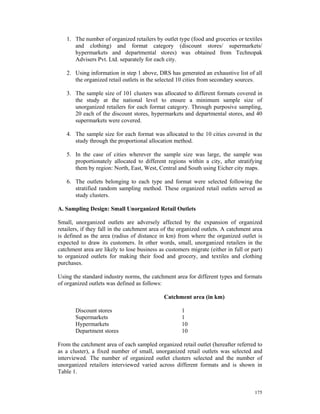 1. The number of organized retailers by outlet type (food and groceries or textiles
      and clothing) and format category (discount stores/ supermarkets/
      hypermarkets and departmental stores) was obtained from Technopak
      Advisers Pvt. Ltd. separately for each city.

   2. Using information in step 1 above, DRS has generated an exhaustive list of all
      the organized retail outlets in the selected 10 cities from secondary sources.

   3. The sample size of 101 clusters was allocated to different formats covered in
      the study at the national level to ensure a minimum sample size of
      unorganized retailers for each format category. Through purposive sampling,
      20 each of the discount stores, hypermarkets and departmental stores, and 40
      supermarkets were covered.

   4. The sample size for each format was allocated to the 10 cities covered in the
      study through the proportional allocation method.

   5. In the case of cities wherever the sample size was large, the sample was
      proportionately allocated to different regions within a city, after stratifying
      them by region: North, East, West, Central and South using Eicher city maps.

   6. The outlets belonging to each type and format were selected following the
      stratified random sampling method. These organized retail outlets served as
      study clusters.

A. Sampling Design: Small Unorganized Retail Outlets

Small, unorganized outlets are adversely affected by the expansion of organized
retailers, if they fall in the catchment area of the organized outlets. A catchment area
is defined as the area (radius of distance in km) from where the organized outlet is
expected to draw its customers. In other words, small, unorganized retailers in the
catchment area are likely to lose business as customers migrate (either in full or part)
to organized outlets for making their food and grocery, and textiles and clothing
purchases.

Using the standard industry norms, the catchment area for different types and formats
of organized outlets was defined as follows:

                                             Catchment area (in km)

       Discount stores                               1
       Supermarkets                                  1
       Hypermarkets                                  10
       Department stores                             10

From the catchment area of each sampled organized retail outlet (hereafter referred to
as a cluster), a fixed number of small, unorganized retail outlets was selected and
interviewed. The number of organized outlet clusters selected and the number of
unorganized retailers interviewed varied across different formats and is shown in
Table 1.


                                                                                    175
 