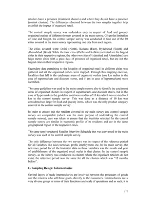 retailers have a presence (treatment clusters) and where they do not have a presence
(control clusters). The differences observed between the two samples together help
establish the impact of organized retail.

The control sample survey was undertaken only in respect of food and grocery
organized outlets of different formats covered in the main survey. Given the limitation
of time and budget, the control sample survey was conducted in four out of the 10
cities covered in the main survey representing one city from each region.

The cities covered were: Delhi (North), Kolkata (East), Hyderabad (South) and
Ahmedabad (West). While the two cities (Delhi and Kolkata) selected are the largest
cities in their respective regions, the other two cities (Hyderabad and Ahmedabad) are
large metro cities with a great deal of presence of organized retail, but are not the
largest cities in their respective regions.

Secondary data pertaining to the location of organized retail in different cities was
gathered and all the organized outlets were mapped. Through this mapping exercise,
localities that fall in the catchment areas of organized outlets (one km radius in the
case of supermarkets and discount stores, and 5 km in case of hypermarkets) were
identified.

The same guideline was used in the main sample survey also to identify the catchment
areas of organized clusters in respect of supermarkets and discount stores, but in the
case of hypermarkets the guideline used was a radius of 10 km which was revised to 5
km in the control sample survey. This was done as a distance of 10 km was
considered too large for food and grocery items, which was the only product category
covered in the control sample survey.

In order to ensure that the retailers covered in the main survey and control sample
survey are comparable (which was the main purpose of undertaking the control
sample survey), care was taken to ensure that the localities selected for the control
sample survey are similar in economic profile of its residents and are in the same
geographical region of the respective cities.

The same semi-structured Retailer Interview Schedule that was canvassed in the main
survey was used in the control sample survey.

The only difference between the two surveys was in respect of the reference period
for all variables like sales turnover, profit, employment, etc. In the main survey, the
reference period for all the historical data on these variables was the month and year
of establishment of the organized retail outlet in that cluster. In the control sample
survey, as the survey was conducted in clusters where the organized retailers do not
exist, the reference period was the same for all the clusters which was “12 months
before”.

C. Sampling Design: Intermediaries

Several layers of trade intermediaries are involved between the producers of goods
and the retailers who sell these goods directly to the consumers. Intermediaries are a
very diverse group in terms of their functions and scale of operations and as such, it is


                                                                                     177
 