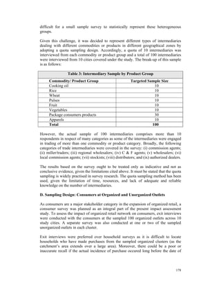 difficult for a small sample survey to statistically represent these heterogeneous
groups.

Given this challenge, it was decided to represent different types of intermediaries
dealing with different commodities or products in different geographical zones by
adopting a quota sampling design. Accordingly, a quota of 10 intermediaries was
interviewed from each commodity or product group and a total of 100 intermediaries
were interviewed from 10 cities covered under the study. The break-up of this sample
is as follows:

                 Table 3: Intermediary Sample by Product Group
     Commodity/ Product Group                             Targeted Sample Size
     Cooking oil                                                      10
     Rice                                                             10
     Wheat                                                            10
     Pulses                                                           10
     Fruit                                                            10
     Vegetables                                                       10
     Package consumers products                                       30
     Apparels                                                         10
     Total                                                           100

However, the actual sample of 100 intermediaries comprises more than 10
respondents in respect of many categories as some of the intermediaries were engaged
in trading of more than one commodity or product category. Broadly, the following
categories of trade intermediaries were covered in the survey: (i) commission agents;
(ii) miller/traders; (iii) regional wholesalers; (iv) C & F agents; (v) wholesalers; (vi)
local commission agents; (vii) stockists; (viii) distributors; and (ix) authorized dealers.

The results based on the survey ought to be treated only as indicative and not as
conclusive evidence, given the limitations cited above. It must be stated that the quota
sampling is widely practised in survey research. The quota sampling method has been
used, given the limitation of time, resources, and lack of adequate and reliable
knowledge on the number of intermediaries.

D. Sampling Design: Consumers at Organized and Unorganized Outlets

As consumers are a major stakeholder category in the expansion of organized retail, a
consumer survey was planned as an integral part of the present impact assessment
study. To assess the impact of organized retail network on consumers, exit interviews
were conducted with the consumers at the sampled 100 organized outlets across 10
study cities. A separate survey was also conducted at one or two of the sampled
unorganized outlets in each cluster.

Exit interviews were preferred over household surveys as it is difficult to locate
households who have made purchases from the sampled organized clusters (as the
catchment’s area extends over a large area). Moreover, there could be a poor or
inaccurate recall if the actual incidence of purchase occured long before the date of



                                                                                       178
 