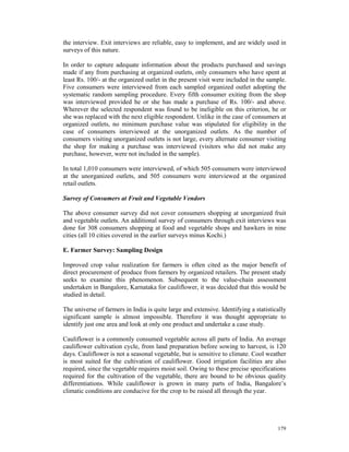 the interview. Exit interviews are reliable, easy to implement, and are widely used in
surveys of this nature.

In order to capture adequate information about the products purchased and savings
made if any from purchasing at organized outlets, only consumers who have spent at
least Rs. 100/- at the organized outlet in the present visit were included in the sample.
Five consumers were interviewed from each sampled organized outlet adopting the
systematic random sampling procedure. Every fifth consumer exiting from the shop
was interviewed provided he or she has made a purchase of Rs. 100/- and above.
Wherever the selected respondent was found to be ineligible on this criterion, he or
she was replaced with the next eligible respondent. Unlike in the case of consumers at
organized outlets, no minimum purchase value was stipulated for eligibility in the
case of consumers interviewed at the unorganized outlets. As the number of
consumers visiting unorganized outlets is not large, every alternate consumer visiting
the shop for making a purchase was interviewed (visitors who did not make any
purchase, however, were not included in the sample).

In total 1,010 consumers were interviewed, of which 505 consumers were interviewed
at the unorganized outlets, and 505 consumers were interviewed at the organized
retail outlets.

Survey of Consumers at Fruit and Vegetable Vendors

The above consumer survey did not cover consumers shopping at unorganized fruit
and vegetable outlets. An additional survey of consumers through exit interviews was
done for 308 consumers shopping at food and vegetable shops and hawkers in nine
cities (all 10 cities covered in the earlier surveys minus Kochi.)

E. Farmer Survey: Sampling Design

Improved crop value realization for farmers is often cited as the major benefit of
direct procurement of produce from farmers by organized retailers. The present study
seeks to examine this phenomenon. Subsequent to the value-chain assessment
undertaken in Bangalore, Karnataka for cauliflower, it was decided that this would be
studied in detail.

The universe of farmers in India is quite large and extensive. Identifying a statistically
significant sample is almost impossible. Therefore it was thought appropriate to
identify just one area and look at only one product and undertake a case study.

Cauliflower is a commonly consumed vegetable across all parts of India. An average
cauliflower cultivation cycle, from land preparation before sowing to harvest, is 120
days. Cauliflower is not a seasonal vegetable, but is sensitive to climate. Cool weather
is most suited for the cultivation of cauliflower. Good irrigation facilities are also
required, since the vegetable requires moist soil. Owing to these precise specifications
required for the cultivation of the vegetable, there are bound to be obvious quality
differentiations. While cauliflower is grown in many parts of India, Bangalore’s
climatic conditions are conducive for the crop to be raised all through the year.




                                                                                      179
 