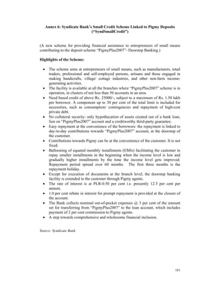 Annex 6: Syndicate Bank’s Small Credit Scheme Linked to Pigmy Deposits
                               (“SyndSmallCredit”)


(A new scheme for providing financial assistance to entrepreneurs of small means
contributing to the deposit scheme “PigmyPlus2007”- Doorstep Banking.)

Highlights of the Scheme:

  •     The scheme aims at entrepreneurs of small means, such as manufacturers, retail
        traders, professional and self-employed persons, artisans and those engaged in
        making handicrafts, village/ cottage industries, and other non-farm income-
        generating activities.
  •     The facility is available at all the branches where “PigmyPlus2007” scheme is in
        operation, in clusters of not less than 50 accounts in an area.
  •     Need based credit of above Rs. 25000/-, subject to a maximum of Rs. 1.50 lakh
        per borrower. A component up to 30 per cent of the total limit is included for
        necessities, such as consumption/ contingencies and repayment of high-cost
        private debt.
  •     No collateral security: only hypothecation of assets created out of a bank loan,
        lien on “PigmyPlus2007” account and a creditworthy third-party guarantee.
  •     Easy repayment at the convenience of the borrowers: the repayment is linked to
        day-to-day contributions towards “PigmyPlus2007” account, at the doorstep of
        the customer.
  •     Contributions towards Pigmy can be at the convenience of the customer. It is not
        fixed.
  •     Ballooning of equated monthly installments (EMIs) facilitating the customer to
        repay smaller installments in the beginning when the income level is low and
        gradually higher installments by the time the income level gets improved.
        Repayment period spread over 60 months. The first three months is the
        repayment holiday.
  •     Except for execution of documents at the branch level, the doorstep banking
        facility is extended to the customer through Pigmy agents.
  •     The rate of interest is at PLR-0.50 per cent i.e. presently 12.5 per cent per
        annum.
  •     1.0 per cent rebate in interest for prompt repayment is provided at the closure of
        the account.
  •     The Bank collects nominal out-of-pocket expenses @ 3 per cent of the amount
        set for transferring from “PigmyPlus2007” to the loan account, which includes
        payment of 2 per cent commission to Pigmy agents.
  •     A step towards comprehensive and wholesome financial inclusion.


Source: Syndicate Bank.




                                                                                      181
 