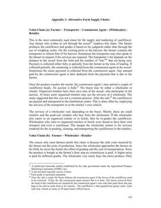 Appendix 1: Alternative Farm Supply Chains


Value Chain (a): Farmer – Transporter – Commission Agent – (Wholesaler) -
Retailer

This is the most commonly used chain for the supply and marketing of cauliflower.
Any farmer who wishes to sell through the mandi43 employs this chain. The farmer
produces the cauliflower and grades it based on his judgment rather than through the
use of weighing scales. On the evening prior to the harvest, the farmer contacts the
transporter to inform him of his harvest. Sometimes the transporter may also speak to
the farmer to enquire if his services are required. The transporter’s fee depends on the
distance to the mandi from the field and the number of “lots”44 that are being sent.
Payment is collected either fully or partially from the farmer at the time of loading. If
collected partially, the remaining is collected from the commission agent at the mandi.
Sometimes the entire payment is collected from the commission agent. Any amount
paid by the commission agent is later deducted from the payment that is due to the
farmer.

Once the produce reaches the mandi, the commission agent’s men unload a couple of
cauliflower heads. An auction is held.45 The buyer may be either a wholesaler or
retailer. Organized retailers have their own men at the mandi, who participate in the
auction. At times some organized retailers may use the services of a wholesaler. The
study suggested that this was not a common practice. After the sale,46 the cauliflowers
are packed and transported to the distribution centre. This is done either by employing
the services of the transporter or in the retailer’s own vehicle.

The services of a wholesaler vary depending on the buyer. Mostly, these are small
retailers and the push-cart vendors who buy from the wholesaler. If the wholesaler
also caters to an organized retailer or to hotels, then he re-grades the cauliflower.
Wholesalers who cater to organized retailers or hotels were found to have their own
transport and even a warehouse. The margin the wholesaler retains is for services
rendered for the re-grading, cleaning, and transporting the cauliflowers to the retailers.

Value Chain (b): Farmer – Wholesaler - Retailer

The reason why most farmers prefer this chain is because the only costs incurred by
the farmer are the costs of production. Since the wholesaler approaches the farmer on
his field, he saves the farmer the effort of grading and the cost of transportation. Since
the produce is bought at the farmer’s door step no commission is paid. A higher price
is paid for different grades. The wholesaler very rarely buys the entire produce. Only

43
   A traditional wholesale market established by the state government under the Agricultural Produce
   Marketing Committee (APMC) Act.
44
   A ten-ton truck typically carries 3-4 lots.
45
   Each grade is auctioned separately.
46
   Once the sale is made, the buyer informs the commission agent if the leaves of the cauliflower need
   to be removed. If they do, the commission agent ensures that it is done. The leaves removed from
   the head of the cauliflower are retained by the commission agent’s men who later pack them into jute
   bags to be sold as cattle feed or for manure. The cauliflower is then packed into gunny sacks. Each
   sack may contain as many as 20 large heads without leaves.


                                                                                                   182
 