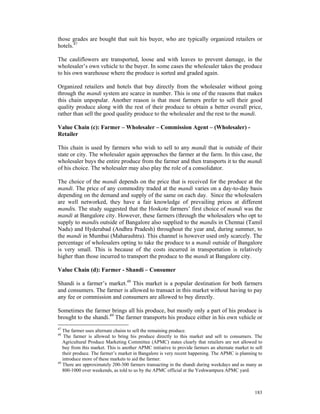 those grades are bought that suit his buyer, who are typically organized retailers or
hotels.47

The cauliflowers are transported, loose and with leaves to prevent damage, in the
wholesaler’s own vehicle to the buyer. In some cases the wholesaler takes the produce
to his own warehouse where the produce is sorted and graded again.

Organized retailers and hotels that buy directly from the wholesaler without going
through the mandi system are scarce in number. This is one of the reasons that makes
this chain unpopular. Another reason is that most farmers prefer to sell their good
quality produce along with the rest of their produce to obtain a better overall price,
rather than sell the good quality produce to the wholesaler and the rest to the mandi.

Value Chain (c): Farmer – Wholesaler – Commission Agent – (Wholesaler) -
Retailer

This chain is used by farmers who wish to sell to any mandi that is outside of their
state or city. The wholesaler again approaches the farmer at the farm. In this case, the
wholesaler buys the entire produce from the farmer and then transports it to the mandi
of his choice. The wholesaler may also play the role of a consolidator.

The choice of the mandi depends on the price that is received for the produce at the
mandi. The price of any commodity traded at the mandi varies on a day-to-day basis
depending on the demand and supply of the same on each day. Since the wholesalers
are well networked, they have a fair knowledge of prevailing prices at different
mandis. The study suggested that the Hoskote farmers’ first choice of mandi was the
mandi at Bangalore city. However, these farmers (through the wholesalers who opt to
supply to mandis outside of Bangalore also supplied to the mandis in Chennai (Tamil
Nadu) and Hyderabad (Andhra Pradesh) throughout the year and, during summer, to
the mandi in Mumbai (Maharashtra). This channel is however used only scarcely. The
percentage of wholesalers opting to take the produce to a mandi outside of Bangalore
is very small. This is because of the costs incurred in transportation is relatively
higher than those incurred to transport the produce to the mandi at Bangalore city.

Value Chain (d): Farmer - Shandi – Consumer

Shandi is a farmer’s market.48 This market is a popular destination for both farmers
and consumers. The farmer is allowed to transact in this market without having to pay
any fee or commission and consumers are allowed to buy directly.

Sometimes the farmer brings all his produce, but mostly only a part of his produce is
brought to the shandi.49 The farmer transports his produce either in his own vehicle or
47
   The farmer uses alternate chains to sell the remaining produce.
48
    The farmer is allowed to bring his produce directly to this market and sell to consumers. The
   Agricultural Produce Marketing Committee (APMC) states clearly that retailers are not allowed to
   buy from this market. This is another APMC initiative to provide farmers an alternate market to sell
   their produce. The farmer’s market in Bangalore is very recent happening. The APMC is planning to
   introduce more of these markets to aid the farmer.
49
   There are approximately 200-300 farmers transacting in the shandi during weekdays and as many as
   800-1000 over weekends, as told to us by the APMC official at the Yeshwantpura APMC yard.



                                                                                                   183
 