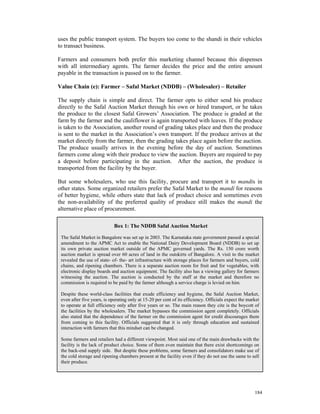 uses the public transport system. The buyers too come to the shandi in their vehicles
to transact business.

Farmers and consumers both prefer this marketing channel because this dispenses
with all intermediary agents. The farmer decides the price and the entire amount
payable in the transaction is passed on to the farmer.

Value Chain (e): Farmer – Safal Market (NDDB) – (Wholesaler) – Retailer

The supply chain is simple and direct. The farmer opts to either send his produce
directly to the Safal Auction Market through his own or hired transport, or he takes
the produce to the closest Safal Growers’ Association. The produce is graded at the
farm by the farmer and the cauliflower is again transported with leaves. If the produce
is taken to the Association, another round of grading takes place and then the produce
is sent to the market in the Association’s own transport. If the produce arrives at the
market directly from the farmer, then the grading takes place again before the auction.
The produce usually arrives in the evening before the day of auction. Sometimes
farmers come along with their produce to view the auction. Buyers are required to pay
a deposit before participating in the auction. After the auction, the produce is
transported from the facility by the buyer.

But some wholesalers, who use this facility, procure and transport it to mandis in
other states. Some organized retailers prefer the Safal Market to the mandi for reasons
of better hygiene, while others state that lack of product choice and sometimes even
the non-availability of the preferred quality of produce still makes the mandi the
alternative place of procurement.

                             Box 1: The NDDB Safal Auction Market

 The Safal Market in Bangalore was set up in 2003. The Karnataka state government passed a special
 amendment to the APMC Act to enable the National Dairy Development Board (NDDB) to set up
 its own private auction market outside of the APMC governed yards. The Rs. 150 crore worth
 auction market is spread over 60 acres of land in the outskirts of Bangalore. A visit to the market
 revealed the use of state- of- the- art infrastructure with storage places for farmers and buyers, cold
 chains, and ripening chambers. There is a separate auction room for fruit and for vegetables, with
 electronic display boards and auction equipment. The facility also has a viewing gallery for farmers
 witnessing the auction. The auction is conducted by the staff at the market and therefore no
 commission is required to be paid by the farmer although a service charge is levied on him.

 Despite these world-class facilities that exude efficiency and hygiene, the Safal Auction Market,
 even after five years, is operating only at 15-20 per cent of its efficiency. Officials expect the market
 to operate at full efficiency only after five years or so. The main reason they cite is the boycott of
 the facilities by the wholesalers. The market bypasses the commission agent completely. Officials
 also stated that the dependence of the farmer on the commission agent for credit discourages them
 from coming to this facility. Officials suggested that it is only through education and sustained
 interaction with farmers that this mindset can be changed.

 Some farmers and retailers had a different viewpoint. Most said one of the main drawbacks with the
 facility is the lack of product choice. Some of them even maintain that there exist shortcomings on
 the back-end supply side. But despite these problems, some farmers and consolidators make use of
 the cold storage and ripening chambers present at the facility even if they do not use the same to sell
 their produce.




                                                                                                       184
 