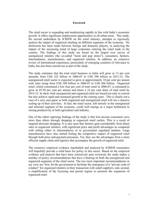 Foreword


The retail sector is expanding and modernizing rapidly in line with India’s economic
growth. It offers significant employment opportunities in all urban areas. This study,
the second undertaken by ICRIER on the retail industry, attempts to rigorously
analyse the impact of organized retailing on different segments of the economy. No
distinction has been made between foreign and domestic players, in analyzing the
impact of the increasing trend of large corporates entering the retail trade in the
country. The findings of this study are based on the largest ever survey of
unorganized retailers (the so-called “mom and pop stores”), consumers, farmers,
intermediaries, manufacturers, and organized retailers. In addition, an extensive
review of international experience, particularly of emerging countries of relevance to
India, has also been carried out as part of the study.

The study estimates that the total retail business in India will grow at 13 per cent
annually from US$ 322 billion in 2006-07 to US$ 590 billion in 2011-12. The
unorganized retail sector is expected to grow at approximately 10 per cent per annum
with sales rising from US$ 309 billion in 2006-07 to US$ 496 billion. Organized
retail, which constituted a low four per cent of total retail in 2006-07, is estimated to
grow at 45-50 per cent per annum and attain a 16 per cent share of total retail by
2011-12. In short, both unorganized and organized retail are bound not only to coexist
but also achieve rapid and sustained growth in the coming years. This is clearly not a
case of a zero sum game as both organized and unorganized retail will see a massive
scaling up of their activities. In fact, the retail sector, left entirely in the unorganized
and informal segment of the economy, could well emerge as a major bottleneck to
raising productivity in both agriculture and industry.

One of the rather suprising findings of the study is that low-income consumers save
more than others through shopping at organized retail outlets. This is a result of
targeted discount shopping. It is also seen that farmers gain considerably from direct
sales to organized retailers, with significant price and profit advantages as compared
with selling either to intermediaries or to government regulated markets. Large
manufacturers have also started feeling the competitive impact of organized retail
through both price and payment pressures. Yet, they see the advantages from a more
efficient supply chain and logistics that accompany the growth of organized retail.

The extensive empirical evidence marshalled and analysed by ICRIER researchers
will hopefully provide a solid basis for policy in this sector. Based on the empirical
evidence and analysis that have been extensively peer reviewed, the study makes a
number of policy recommendations that have a bearing on both the unorganized and
organized segments of the retail sector. The two most important recommendations in
my view are: first, for the government to facilitate the emergence of a “private code of
conduct” for organized retailers in their transaction with small suppliers; and, second,
a simplification of the licensing and permit regime to promote the expansion of
organized retail.




                                                                                           i
 