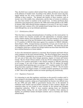 Thus, the third wave countries which include China, India and Russia are late comers
in the diffusion of modern retail. According to the authors, the main reason why they
lagged behind was the severe restrictions on foreign direct investment (FDI) in
retailing in these countries. The demand side features of these countries, such as
income, size of the middle class, urbanization, and the share of women in workforce,
etc., have been similar to countries in the second wave. In China and Russia these
restrictions were progressively relaxed in the 1990s and in India partially in the 2000s.
In January 2006, India allowed foreign companies to own up to 51 per cent in single-
brand retail joint ventures (JVs), but multiple-brand foreign firms are still barred in
retail although they can set up wholesale operations.

2.1.3 Globalization of Retail

There has been a creeping internationalization of retailing over the recent period. As
home markets have become crowded and with opportunities in emerging markets
rising, modern retailers from developed countries have been turning to new markets.
On an average each of the top 250 retailers in the world have operated on an average
in 5.9 countries in 2005-06 (July-June) against five countries in 2000-01 (Deloitte-
Stores Report, 2007). Foreign business accounted for 14.4 per cent of retail sales of
these companies in 2005-06 up from 12.6 per cent in 2000-01. The retail sales growth
of companies which have ventured into foreign markets has been faster than those that
have confined themselves to home markets.

As far as the international expansion is concerned, West European and South African
retail companies are the most outward looking. The West European firms, among the
top 250 retailers, expanded into an average of 9.9 countries in 2005-06 and generated
28.1 per cent of their sales from foreign operations, largely in Central and Eastern
Europe. The five South African retailers in the top 250 list conducted business in an
average of 8.8 countries particularly in the African continent in 2005-06, generating
on an average 13 per cent of these companies’ sales. The US retailers are mostly
home-market based operating just in an average of 3.7 countries outside US in 2005-
06 up from three countries in 2000-01 and two countries in 1996-97. The US retailer
Wal-Mart, the world’s biggest retailer, is a notable exception operating in 14 countries
in 2007. Most of the Japanese retailers are insular operating only domestically.

2.1.4 Regulatory Framework

It is interesting to note that regulatory restrictions on the growth in modern retail is
more stringent in developed rather than in developing countries. For example, in most
West European countries, setting up of hypermarkets has become very difficult since
the late 1990s and early 2000s as governments became alive to the demands of
traditional small retailers and non-mobile consumers in these countries. Merger and
acquisition plans are now looked at more critically by the national and European
competition authorities. While in most countries opening hours are liberalized
including holiday trading, the very small number of countries where opening on
Sundays are prohibited include developed countries such as Germany and Austria
(Planet Retail).




                                                                                       5
 