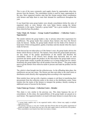 This is one of the more commonly used supply chains by supermarkets when they
procure from the farmers. The consolidator system is used by many supermarkets in
the area. Most organized retailers state that this format ensures better coordination
with farmers and helps them to meet their demand for cauliflowers throughout the
year.

It was found that some group leaders were already consolidators before the entry of
organized retail, or were farmers who were better known among the farmer
community in the region. Typically a group leader50 has a given number of farmers
from whom he buys the product.

Value Chain (f): Farmer – Group Leader/Consolidator – Collection Centre -
Supermarket

The retailer informs the group leaders a day in advance about their requirement for
cauliflowers. The group leader then contacts those farmers who have the flowers
ready for harvest. Ideally, the group leader should visit the fields of his farmers to
keep track of their sowing pattern, quality of produce and also decide when the crop is
ready for harvest.

If the harvest has not taken place or if the farmer is new, the group leader advises the
farmer which flowers to harvest. The farmers, from whom the group leader procures,
are also aware of the quality specifications of the retailer and therefore the
consolidator. Hence if the flowers have already been harvested, then on most
occasions the farmer grades the produce on the farm before the group leader arrives.
The group leader usually re-grades the produce as it is being loaded into his vehicle.
Sometimes the group leader buys all the produce from the farmer.51 The group leader
goes to all the farmers from whom he needs to procure and loads the produce into his
vehicle.52

The vehicle is then brought into the collection area. As the offloading takes place, the
cauliflowers are put into crates. The flowers are then sent either to the retail stores or
distribution centre directly after segregating them according to the requirement.

Most retailers have tied up with a logistics company to aid them in transferring their
procurement from the collection centre to the stores or the distribution centre. Some
retailers hire the trucks of the farmers to transport the produce, thereby creating an
additional source of income for the farmer.

Value Chain (g): Farmer – Collection Centre – Retailer

This chain is very similar to the previous one. This chain bypasses the use of
consolidators. In this chain, the responsibilities of the group leader are passed on to
each farmer. The organized retailer is in touch with many farmers to ensure that at any


50
    A group leader supplies only to one organized retailer, while a farmer may supply to multiple
   organized retailers.
51
   This practice, however, is very rare. Usually only those flowers that suit the quality requirement of
   retailer are bought. The farmer then uses any of the other supply chains to sell the rest of his produce.
52
   Most consolidators were found to have their own trucks or tempos.


                                                                                                        185
 