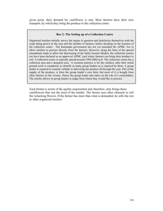 given point, their demand for cauliflower is met. Most farmers have their own
transport, by which they bring the produce to the collection centre.


                         Box 2: The Setting up of a Collection Centre

Organized retailers initially survey the region in question and familiarize themselves with the
crops being grown in the area and the number of farmers, before deciding on the location of
the collection centre. The Karnataka government has not yet amended the APMC Act to
allow retailers to procure directly from the farmers. However, along the lines of the special
amendment made to allow the functioning of the Safal Auction Market, the collection centres
too have been declared as an approved APMC yard where farmers can bring their produce to
sell. A collection centre is typically spread around 1500-2000 sq ft. The collection centre has a
collection area and a despatch area. A common practice is for the retailers, after their initial
ground work is completed, to identify as many group leaders as is required by them. A group
leader is required to commit verbally to delivering the produce all through the year. Part of the
supply of the produce, is from the group leader’s own farm, but most of it is bought from
other farmers in the vicinity. Hence the group leader also takes on the role of a consolidator.
The retailer allows its group leaders to judge from whom they would like to procure.


Each farmer is aware of the quality requirement and, therefore, only brings those
cauliflowers that suit the need of the retailer. The farmer uses other channels to sell
the remaining flowers. If the farmer has more than what is demanded, he sells the rest
to other organized retailers.




                                                                                             186
 