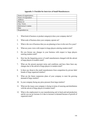 Appendix 3: Checklist for Interview of Small Manufacturers

 Name of organization :
 Name of respondent :
 Address:
 Phone no.
 City/ Town
 Interviewer’s name:
 Date
 Respondent no.


1.    What kind of business or product category(s) does your company deal in?

2.    What scale of business does your company operate on?

3.    What is the size of business that you are planning to have in the next five years?

4.    What are yours views with respect to large players entering modern retail?

5.    Do you foresee any changes in your business with respect to large players
      entering modern retail?

6.    How has the bargaining power of small manufacturers changed with the advent
      of large players in modern retail?

7.    What are the present payment terms and conditions and have there been any
      changes due to the advent of large players in modern retail?

8.    Is there any threat to the small manufacturers from competition by private label
      brands of large organized retailers?

9.    What are the future expansions plans of your company to meet the growing
      demand of large retailers?

10.   Is your company facing any price pressure from large retailers?

11.   What are the issues your company is facing in terms of sourcing and distribution
      with the advent of large players in modern retail?

12.   What is the employment in your manufacturing unit in back-end and production
      and do you see an increase in it due to increase in demand because of growth of
      organized retail?




                                                                                     188
 