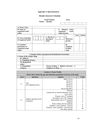 Appendix 4: Questionnaires

                                 Retailer Interview Schedule

                                           Serial Number                    Town
                                 Cluster      Retailer


A. Town / City:
B. Name of                                                      C. Distance from
organized retail                                                organized      retail
outlet                                                          outlet (in km)
                                                                                          Years   Months
                                            E. Month of                     F.
D. Year of opening
                                            opening of                      Reference
of organized outlet
                                            outlet                          period

G. Location                                                                 H.
particulars of                                                              Organize
organized retail                                                            d outlet
outlet                                                                      code

                 I. Sample Outlet (unorganized) Identification Particulars
J. Name of the retailer shop:
    K. Address:
    L. Telephone (if any):
    M. Respondent
    name:
    N. Respondent                       Owner of shop...1 Relative of owner… 2
    category:                           Employee in shop…3

                                       Section 1: Owner Profile
             Please tell us about the age and education particulars of owner of the shop.
    Q.no.             Question                                 Options                            Codes
                                                                        Below 20 yrs                1
                                                                            20-29 yrs               2
            Age                                                             30-39 yrs               3
   1.1
            (in completed years)                                            40-49 yrs               4
                                                                            50-59 yrs               5
                                                                    60 yrs and above                6
                                                                             Illiterate
                                                                                                    1
                                             Literate but no formal schooling / up to
                                                                                                    2
                                                                         4 yrs school
                                                                                                    3
                                                          Primary/ up to 5th standard
                                                                                                    4
                                                      Secondary/ up to 10th standard
            Highest education level                                                                 5
   1.2                                              Intermediate/ up to 12th standard
            completed                                                                               6
                                                                             Diploma
                                                                                                    7
                                                      Some college, but not graduate
                                                                                                    8
                                                 Graduate / post- graduate – general
                                                                                                    9
                                             Graduate / post- graduate – professional
                                                                                                   88
                                                                  Any other, specify




                                                                                            189
 