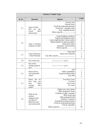 Section 2: Outlet Type

                                                                                 Codes
Q. No.       Question                             Options
                                                              Grocery store
                                                                                   1
                                                             General stores
                                                                                   2
                                           Textile & readymade garments
         Type of outlet                                                            3
   2.1                                        Fixed fruit / vegetable seller
         (Do not ask,                                                              4
                                                   Fruit/ vegetable hawker
         record       from                                                         5
                                         Others (specify______________)
         observation)                                                              8
                                                Large shopping complexes
                                                                                   1
                                              Popular big shopping market
                                                                                   2
                                      Local neighbourhood/ colony market
                                                                                   3
                                       Market popular for special products
   2.2                                                                             4
         Type of location                               Stand-alone shops
                                                                                   5
         (market) of outlet                      Roadside / street hawkers
                                                                                   6
                                                Others (specify………….)
                                                                                   8
                                                               Only retail
                                                                                   1
         Type of business-                           Retail cum wholesale
   2.3                                                                             2
         - retail/wholesale     Any other, specify____________________
                                                                                   8

   2.4   Size of the store               --------------------- sq. ft.
         Size of the
   2.5   storage/ godown                 --------------------- sq. ft.
         area
                                                                        Self
                                                                                   1
         Please tell me                                 Father/ grandfather
                                                                                   2
   2.6   who started this                            Acquisition/partnership
                                                                                   3
         outlet?                                                  Any other
                                                                                   8
         Please tell me                                      Less than 5 years
                                                                                   1
         how long you                                                5-9 years
                                                                                   2
   2.7   have       been                                          10-19 years
                                                                                   3
         running     this                                           20+ years
                                                                                   4
         outlet?
                                                  Staples (rice/ atta/ wheat)      1
                                                   Other foodgrains/ flours        2
                                              Cooking oil/ ghee/ vanaspati         3
         What are the
                                                           Milk/ bread/ egg        4
         product
                                                     Other packaged foods          5
         categories that
   2.8                                                Toiletries/ cosmetics        6
         you deal in?
                                              Household cleaning products          7
         (Read out each
                                            Textile & readymade garments           8
         item and record)
                                                         Fruit & vegetables        9
                                    Others (specify) __________________           88




                                                                                 190
 