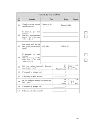 Section 4: Turnover and Profit

Q.
                 Question                       Now                  Before _____Months
No.

       What is/ was your average Turnover in Rs.
4.1                                                              Turnover in Rs.
       monthly turnover?         ___________
                                                                 ___________

       If decreased, give main 1. ___________________________________________
       reason/s?
4.2    (Ask only if average monthly 2. ___________________________________________
       turnover ‘now’ is less than
       ‘before’ in Q.4.1)


       How much profit do you
4.3    earn on an average every Profit in Rs.____________        Profit in Rs.____________
       month?


       If decreased, give main 1.
       reason/s?               ____________________________________________
4.4    (Ask only if average monthly
       profit ‘now’ is less than      2.
       ‘before’ in Q.4.3)             ____________________________________________

                                                                  Yes      1…………4.6
       Has your business increased / decreased
4.5                                                                No      2
       over the last 5 years?
                                                        Remained same      9    4.8
4.6    If increased, by what per cent?                ______________%

                                                      ______________%
4.7    If decreased, by what per cent?
                                                                   Yes     1…………4.9
       Do you think your business will grow in the
4.8                                                                 No     2
       next 5 years?
                                                                 Unsure    9    sec5
4.9    If increased, by what per cent?                ______________%

4.10   If decreased, by what per cent?                ______________%




                                                                                      192
 