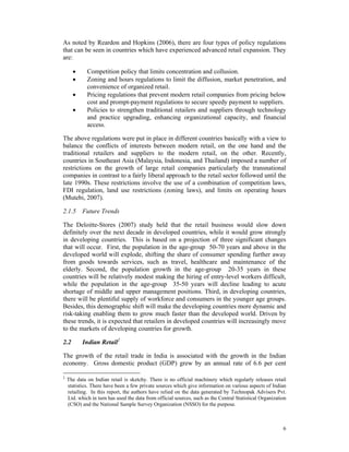 As noted by Reardon and Hopkins (2006), there are four types of policy regulations
that can be seen in countries which have experienced advanced retail expansion. They
are:

      •      Competition policy that limits concentration and collusion.
      •      Zoning and hours regulations to limit the diffusion, market penetration, and
             convenience of organized retail.
      •      Pricing regulations that prevent modern retail companies from pricing below
             cost and prompt-payment regulations to secure speedy payment to suppliers.
      •      Policies to strengthen traditional retailers and suppliers through technology
             and practice upgrading, enhancing organizational capacity, and financial
             access.

The above regulations were put in place in different countries basically with a view to
balance the conflicts of interests between modern retail, on the one hand and the
traditional retailers and suppliers to the modern retail, on the other. Recently,
countries in Southeast Asia (Malaysia, Indonesia, and Thailand) imposed a number of
restrictions on the growth of large retail companies particularly the transnational
companies in contrast to a fairly liberal approach to the retail sector followed until the
late 1990s. These restrictions involve the use of a combination of competition laws,
FDI regulation, land use restrictions (zoning laws), and limits on operating hours
(Mutebi, 2007).

2.1.5 Future Trends

The Deloitte-Stores (2007) study held that the retail business would slow down
definitely over the next decade in developed countries, while it would grow strongly
in developing countries. This is based on a projection of three significant changes
that will occur. First, the population in the age-group 50-70 years and above in the
developed world will explode, shifting the share of consumer spending further away
from goods towards services, such as travel, healthcare and maintenance of the
elderly. Second, the population growth in the age-group 20-35 years in these
countries will be relatively modest making the hiring of entry-level workers difficult,
while the population in the age-group 35-50 years will decline leading to acute
shortage of middle and upper management positions. Third, in developing countries,
there will be plentiful supply of workforce and consumers in the younger age groups.
Besides, this demographic shift will make the developing countries more dynamic and
risk-taking enabling them to grow much faster than the developed world. Driven by
these trends, it is expected that retailers in developed countries will increasingly move
to the markets of developing countries for growth.

2.2        Indian Retail2

The growth of the retail trade in India is associated with the growth in the Indian
economy. Gross domestic product (GDP) grew by an annual rate of 6.6 per cent

2
    The data on Indian retail is sketchy. There is no official machinery which regularly releases retail
    statistics. There have been a few private sources which give information on various aspects of Indian
    retailing. In this report, the authors have relied on the data generated by Technopak Advisers Pvt.
    Ltd. which in turn has used the data from official sources, such as the Central Statistical Organization
    (CSO) and the National Sample Survey Organization (NSSO) for the purpose.



                                                                                                          6
 