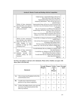Section 8: Market Trends and Dealing with the Competition


                                           I think having a supermarket/large self-service
                                                       store is the way to be in the future.         1
                                                 Supermarkets/large self-service stores are
                                        temporary phenomena – they will not last over a              2
                                                                             period of time.
    Which of these statements       Supermarkets/large self-service stores are good, but             3
    best describes your opinion      I am fine in my own business format. I do not need
8.1
    about supermarkets/large                                                      to change.         4
    self-service stores?                  My set of customers are different from those of
                                    modern/large self-service stores so there will not be
                                                                any effect on my business.           5
                                     I have a set of loyal/regular customers that will not
                                       change even if new, more modern stores come in.               9
                                                                                     DK/CS
                                    I would like to change my business in keeping with               1
    Which of these statements
                                                                              modern times.
    best decribes your opinion
                                      I do not have the resources to change my business              2
    about the need for you to
8.2                                                         in keeping with modern times.
    make changes in your
                                            We have always been doing this business in a             3
    business to keep up with
                                     certain way. I do not see any reason to change that.
    changing times?
                                                                                     DK/CS           9
                                    I would definitely like my children to continue with             1
    Which of these statements                                            the same business.
    best     describes   your           I would like my children to get into my business             2
8.3 attitudes towards your                               but will leave the choice to them.
    children taking up your              I would insist that my children take up anything            3
    business?                                                      other than this business.
                                                                                     DK/CS           9

8.4 Now I am going to read out a few statements. Please tell us whether you agree with
them. (Show card and ask)


                                                    Strongly Disagree Neither Agree Strongly
                                                    Disagree           Agree         Agree
                                                                        nor
                  Statement                                           Disagree

                                                        1          2          3         4            5
 A.)   I like to keep myself updated with all the
       current business news.                           1          2          3         4            5

 B.)   I usually know about the business
       practices of my closest competitors.             1          2          3         4            5

 C.)   I follow the budget closely every year and
       am aware of government policies that
                                                        1          2          3         4            5
       affect my business.



                                                                                               197
 