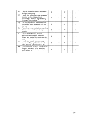 D.)   I believe in making changes required to
                                                  1   2   3   4         5
      satisfy my customers.
E.)   I would like to introduce new methods of
      customer service since customer
                                                  1   2   3   4         5
      relationship is the most important thing
      for growth of a business.
F.)   I am looking for other avenues because
      my business is not sustainable over the     1   2   3   4         5
      long run.
G.)   Technology (computerization, bar coding,
      etc) cannot add much value to my            1   2   3   4         5
      business.
H.)   I do not think changing my store
      operations or making my store more
                                                  1   2   3   4         5
      modern will enhance my business in any
      way.
I.)   I would like to make my store more
      modern by doing up the interiors with       1   2   3   4         5
      better shelving, lighting, display ,etc.
J.)   I will continue to get good deals from my
      suppliers even when large, organized
                                                  1   2   3   4         5
      retailers come in.




                                                                  198
 