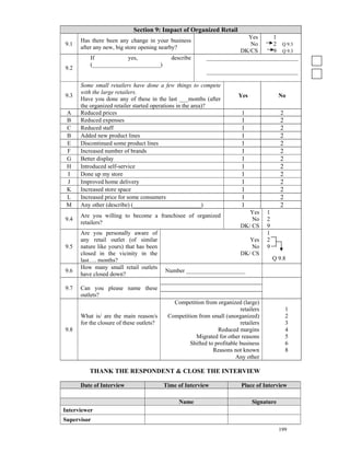 Section 9: Impact of Organized Retail
                                                                         Yes      1
      Has there been any change in your business
9.1                                                                       No      2 Q 9.3
      after any new, big store opening nearby?
                                                                      DK/CS       9 Q 9.3
          If           yes,                 describe       _______________________________
          (_______________________)
9.2
                                                           _______________________________

      Some small retailers have done a few things to compete
      with the large retailers.
9.3                                                                      Yes               No
      Have you done any of these in the last ___months (after
      the organized retailer started operations in the area)?
 A    Reduced prices                                                      1                 2
 B    Reduced expenses                                                    1                 2
 C    Reduced staff                                                       1                 2
 B    Added new product lines                                             1                 2
 E    Discontinued some product lines                                     1                 2
 F    Increased number of brands                                          1                 2
 G    Better display                                                      1                 2
 H    Introduced self-service                                             1                 2
 I    Done up my store                                                    1                 2
 J    Improved home delivery                                              1                 2
 K    Increased store space                                               1                 2
 L    Increased price for some consumers                                  1                 2
 M    Any other (describe) (_______________________)                      1                 2
                                                                            Yes      1
      Are you willing to become a franchisee of organized
9.4                                                                          No      2
      retailers?
                                                                         DK/ CS      9
      Are you personally aware of                                                    1
      any retail outlet (of similar                                         Yes      2
9.5   nature like yours) that has been                                       No      9
      closed in the vicinity in the                                      DK/ CS
      last…. months?                                                                     Q 9.8
      How many small retail outlets
9.6                                       Number ____________________
      have closed down?

9.7   Can you please name these
      outlets?
                                             Competition from organized (large)
                                                                         retailers              1
      What is/ are the main reason/s       Competition from small (unorganized)                 2
      for the closure of these outlets?                                  retailers              3
9.8                                                            Reduced margins                  4
                                                      Migrated for other reasons                5
                                                   Shifted to profitable business               6
                                                             Reasons not known                  8
                                                                       Any other

         THANK THE RESPONDENT & CLOSE THE INTERVIEW

      Date of Interview                   Time of Interview               Place of Interview

                                               Name                            Signature
Interviewer
Supervisor
                                                                                           199
 