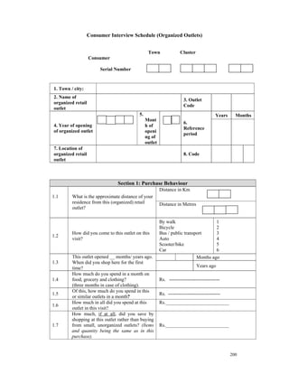 Consumer Interview Schedule (Organized Outlets)


                                                 Town                Cluster
                   Consumer

                       Serial Number


1. Town / city:
2. Name of
                                                                       3. Outlet
organized retail
                                                                       Code
outlet
                                           5.                                             Years     Months
                                                Mont
                                                                       6.
4. Year of opening                              h of
                                                                       Reference
of organized outlet                             openi
                                                                       period
                                                ng of
                                                outlet
7. Location of
organized retail                                                       8. Code
outlet



                                Section 1: Purchase Behaviour
                                                         Distance in Km
1.1      What is the approximate distance of your
         residence from this (organized) retail          Distance in Metres
         outlet?

                                                         By walk                           1
                                                         Bicycle                           2
         How did you come to this outlet on this         Bus / public transport            3
1.2
         visit?                                          Auto                              4
                                                         Scooter/bike                      5
                                                         Car                               6
         This outlet opened __ months/ years ago.                              Months ago
1.3      When did you shop here for the first
         time?                                                                 Years ago
         How much do you spend in a month on
1.4      food, grocery and clothing?                     Rs. -------------------------------
         (three months in case of clothing).
         Of this, how much do you spend in this
1.5                                                      Rs. --------------------------------
         or similar outlets in a month?
         How much in all did you spend at this           Rs.__________________________
1.6
         outlet in this visit?
         How much, if at all, did you save by
         shopping at this outlet rather than buying
1.7      from small, unorganized outlets? (Items         Rs.__________________________
         and quantity being the same as in this
         purchase).


                                                                                                  200
 